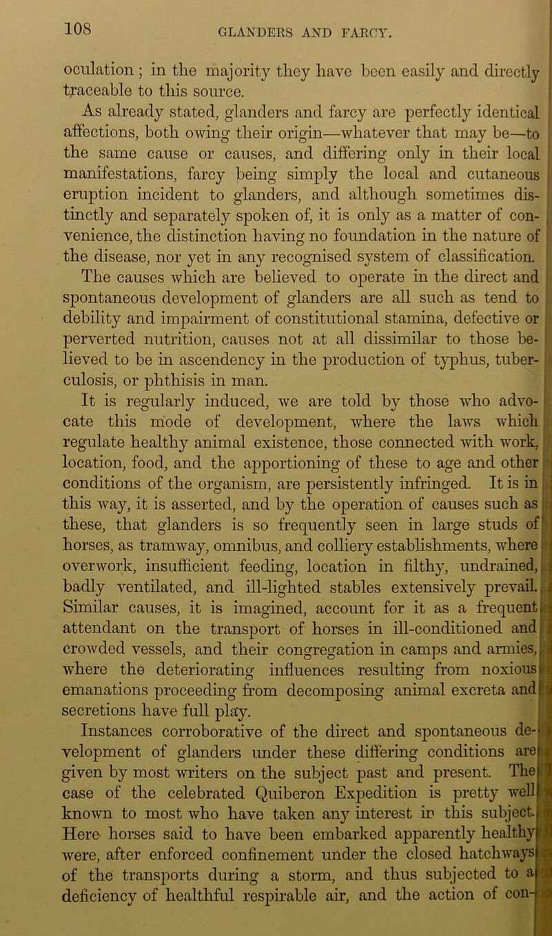 oculation ; in the majority they have been easily and directly traceable to this source. As already stated, glanders and farcy are perfectly identical affections, both owing their origin—whatever that may be—to the same cause or causes, and differing only in their local manifestations, farcy being simply the local and cutaneous eruption incident to glanders, and although sometimes dis- tinctly and separately spoken of, it is only as a matter of con- venience, the distinction having no foundation in the nature of the disease, nor yet in any recognised system of classification. The causes which are believed to operate in the direct and spontaneous development of glanders are all such as tend to debility and impairment of constitutional stamina, defective or perverted nutrition, causes not at all dissimilar to those be- lieved to be in ascendency in the production of typhus, tuber- culosis, or phthisis in man. It is regularly induced, we are told by those who advo- cate this mode of development, where the laws which regulate healthy animal existence, those connected with work, location, food, and the apportioning of these to age and other conditions of the organism, are persistently infringed. It is in this way, it is asserted, and by the operation of causes such as these, that glanders is so frequently seen in large studs of horses, as tramway, omnibus, and colliery establishments, where overwork, insufficient feeding, location in filthy, undrained,; badly ventilated, and ill-lighted stables extensively prevail. Similar causes, it is imagined, account for it as a frequent. \ Litioned and attendant on the transport of horses in ill-conditioned crowded vessels, and their congregation in camps and armies, te where the deteriorating influences resulting from noxious I emanations proceeding from decomposing animal excreta and! secretions have full play. Instances corroborative of the direct and spontaneous de-* velopment of glanders under these differing conditions are given by most writers on the subject past and present. The case of the celebrated Quiberon Expedition is pretty well known to most who have taken any interest in this subject. Here horses said to have been embarked apparently healthy were, after enforced confinement under the closed hatchways of the transports during a storm, and thus subjected to a deficiency of healthful respirable air, and the action of con- >: