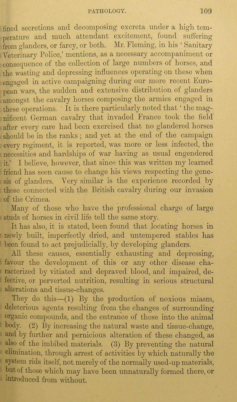 fined secretions and decomposing excreta under a high, tem- perature and much attendant excitement, found suffering from glanders, or farcy, or both. Mr. Fleming, in his ‘ Sanitary Yeterinary Police,’ mentions, as a necessary accompaniment or consequence of the collection of large numbers of horses, and the wasting and depressing influences operating on these when engaged in active campaigning during our more recent Euro- pean wars, the sudden and extensive distribution of glanders amongst the cavalry horses composing the armies engaged in these operations. It is there particularly noted that ‘ the mag- nificent German cavalry that invaded France took the field after every care had been exercised that no glandered horses - should be in the ranks ; and yet at the end of the campaign . every regiment, it is reported, was more or less infected, the necessities and hardships of war having as usual engendered it.’ I believe, however, that since this was written my learned friend has seen cause to change his views respecting the gene- • sis of glanders. Very similar is the experience recorded by those connected with the British cavalry during our invasion of the Crimea. Many of those who have the professional charge of large - studs of horses in civil life tell the same story. It has also, it is stated, been found that locating horses in ■ newly built, imperfectly dried, and untempered stables has : been found to act prejudicially, by developing glanders. All these causes, essentially exhausting and depressing, favour the development of this or any other disease cha- : racterized by vitiated and depraved blood, and impaired, de- fective, or perverted nutrition, resulting in serious structural alterations and tissue-changes. They do this—(1) By the production of noxious miasm, deleterious agents resulting from the changes of surrounding organic compounds, and the entrance of these into the animal 1 body. (2) By increasing the natural waste and tissue-change, and by further and pernicious alteration of these changed, as also of the imbibed materials. (3) By preventing the natural elimination, through arrest of activities by which naturally the system rids itself, not merely of the normally used-up materials, but of those which may have been unnaturally formed there, or introduced from without.