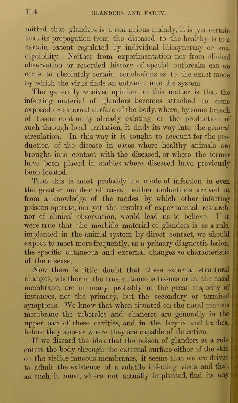 mitted that glanders is a contagious malady, it is yet certain that its propagation from the diseased to the healthy is to a certain extent regulated by individual idiosyncrasy or sus- ceptibility. Neither from experimentation nor from clinical observation or recorded history of special outbreaks can we come to absolutely certain conclusions as to the exact mode by which the virus finds an entrance into the system. The generally received opinion on this matter is that the infecting material of glanders becomes attached to some exposed or external surface of the body, where, by some breach of tissue continuity already existing, or the production of such through local irritation, it finds its way into the general circulation. In this way it is sought to account for the pro- duction of the disease in cases where healthy animals are brought into contact with the diseased, or where the former have been placed in stables where diseased have previously been located. That this is most probably the mode of infection in even the greater number of cases, neither deductions arrived at from a knowledge of the modes by which other infecting poisons operate, nor yet the results of experimental research, nor of clinical observation, would lead us to believe. If it were true that the morbific material of glanders is, as a rule, implanted in the animal system by direct contact, we should expect to meet more frequently, as a primary diagnostic lesion, the specific cutaneous and external changes so characteristic of the disease. Now there is little doubt that these external structural changes, whether in the true cutaneous tissues or in the nasal membrane, are in many, probably in the great majority of instances, not the primary, but the secondary or terminal symptoms. We know that when situated on the nasal mucous membrane the tubercles and chancres are generally in the upper part of these cavities, and in the larynx and trachea, before they appear where they are capable of detection. If we discard the idea that the poison of glanders as a rule enters the bod}'- through the external surface either of the skin or the visible mucous membranes, it seems that we are driven to admit the existence of a volatile infecting virus, and that, as such, it must, where not actually implanted, find its way