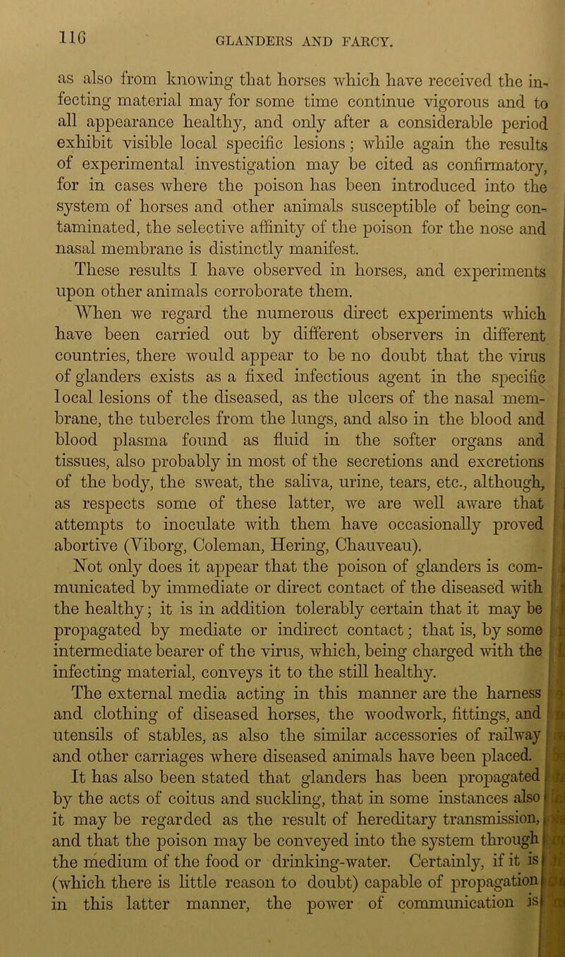 as also from knowing that horses which have received the in- fecting material may for some time continue vigorous and to all appearance healthy, and only after a considerable period exhibit visible local specific lesions; while again the results of experimental investigation may be cited as confirmatory, for in cases where the poison has been introduced into the system of horses and other animals susceptible of being con- taminated, the selective affinity of the poison for the nose and nasal membrane is distinctly manifest. These results I have observed in horses, and experiments upon other animals corroborate them. When we regard the numerous direct experiments which have been carried out by different observers in different countries, there would appear to be no doubt that the virus of glanders exists as a fixed infectious agent in the specific local lesions of the diseased, as the ulcers of the nasal mem- brane, the tubercles from the lungs, and also in the blood and blood plasma found as fluid in the softer organs and tissues, also probably in most of the secretions and excretions of the body, the sweat, the saliva, urine, tears, etc., although, as respects some of these latter, we are well aware that attempts to inoculate with them have occasionally proved abortive (Yiborg, Coleman, Hering, Chauveau). Not only does it appear that the poison of glanders is com- municated by immediate or direct contact of the diseased with the healthy; it is in addition tolerably certain that it may be propagated by mediate or indirect contact; that is, by some intermediate bearer of the virus, which, being charged with the infecting material, conveys it to the still healthy. , The external media acting in this manner are the harness and clothing of diseased horses, the woodwork, fittings, and utensils of stables, as also the similar accessories of railway and other carriages where diseased animals have been placed. It has also been stated that glanders has been propagated by the acts of coitus and suckling, that in some instances also it may be regarded as the result of hereditary transmission, and that the poison may be conveyed into the system through the medium of the food or drinking-water. Certainly, if it is (which there is little reason to doubt) capable of propagation this latter manner, the power of communication is m