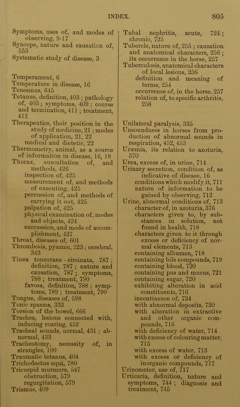 Symptoms, uses of, and modes of observing, 9-17 Syncope, nature and causation of, 553 Systematic study of disease, 3 Temperament, 6 Temperature in disease, 16 Tenesmus, 645 Tetanus, definition, 403 ; pathology of, 403; symptoms, 409 ; course and termination, 411 ; treatment, 412 ’ Therapeutics, their position in the study of medicine, 21 ; modes of application, 21, 22 medical and dietetic, 22 Thermometry, animal, as a source of information in disease, 16, 18 Thorax, auscultation of, and methods, 426 inspection of, 425 measurement of, and methods of executing, 425 percussion of, and methods of carrying it out, 425 palpation of, 425 physical examination of, modes and objects, 424 succussion, and mode of accom- plishment, 427 Throat, diseases of, 601 Thrombosis, pysemic, 223; cerebral, 343 Tinea tonsurans - circinata, 787 ; definition, 787 ; nature and causation, 787 ; symptoms, 788 ; treatment, 790 favosa, definition, 788 ; symp- toms, 789 ; treatment, 790 Tongue, diseases of, 598 Tonic spasms, 333 Torsion of the bowel, 666 Trachea, lesions connected with, inducing roaring, 452 Tracheal sounds, normal, 431 ; ab- normal, 433 Tracheotomy, necessity of, in strangles, 100 Traumatic tetanus, 404 Trichodectus equi, 780 Tricuspid murmurs, 547 obstruction, 579 regurgitation, 579 Trismus, 409 Tubal nephritis, acute, 724; chronic, 725 Tubercle, nature of, 255 ; causation and anatomical characters, 256 ; its occurrence in the horse, 257 Tuberculosis, anatomical characters of local lesions, 256 definition and meaning of terms, 254 occurrence of, in the horse, 257 relation of, to specific arthritis, 258 Unilateral paralysis, 335 Unsoundness in horses from pro- duction of abnormal sounds in respiration, 452, 453 Ursemia, its relation to azoturia, 370 Urea, excess of, in urine, 714 Urinary secretion, condition of, as indicative of disease, 16 conditions which modify it, 711 nature of information to be gained by observing, 712 Urine, abnormal conditions of, 713 character of, in azoturia, 376 characters given to, by sub- stances in solution, not found in health, 718 characters given to it through excess or deficiency of nor- mal elements, 713 containing albumen, 718 containing bile compounds, 719 containing blood, 720 containing pus and mucus, 721 containing sugar, 720 exhibiting alteration in acid constituents, 716 incontinence of, 734 with abnormal deposits, 720 with alteration in extractive and other organic com- pounds, 716 with deficiency of water, 714 with excess of colouring matter, 715 with excess of water, 713 with excess or deficiency of inorganic compounds, 717 Urinometer, use of, 717 Urticaria, definition, nature and symptoms, 744 ; diagnosis and treatment, 745