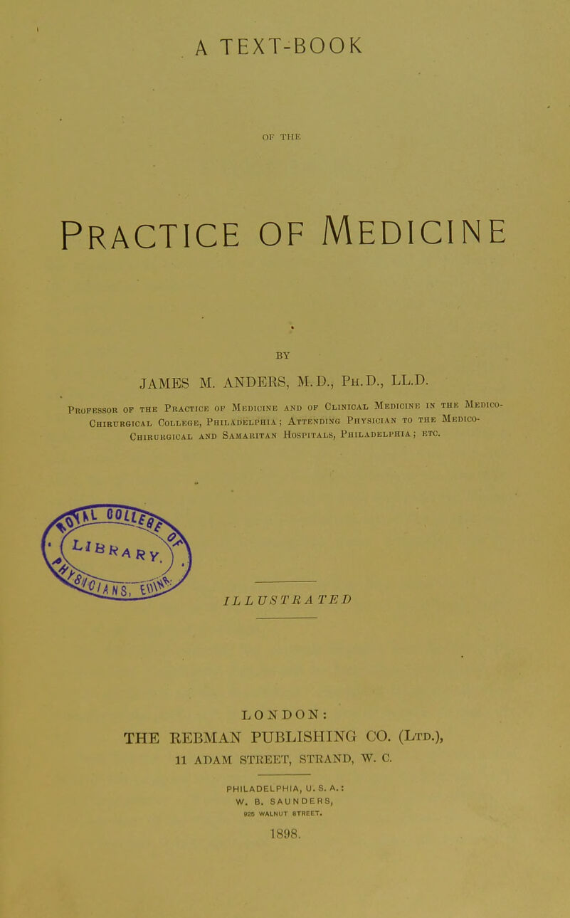 A TEXT-BOOK OF THE Practice of Medicin BY JAMES M. ANDERS, M.D., Ph.D., LL.D. PnOFESSOR OP THE PRACTICE OF MEDICINE AND OP CLINICAL MeDICINE IN T Chirurgical College, Philadelphia ; Attending Physician to the J Chirukgical and Samaritan Hospitals, Philadelphia; etc. LONDON: THE REBMAN PUBLISHING CO. (Ltd.), 11 ADAM STREET, STRAND, W. C. PHILADELPHIA, U.S. A.: W. B. SAUNDERS, mt WALNUT STREET. 1898.