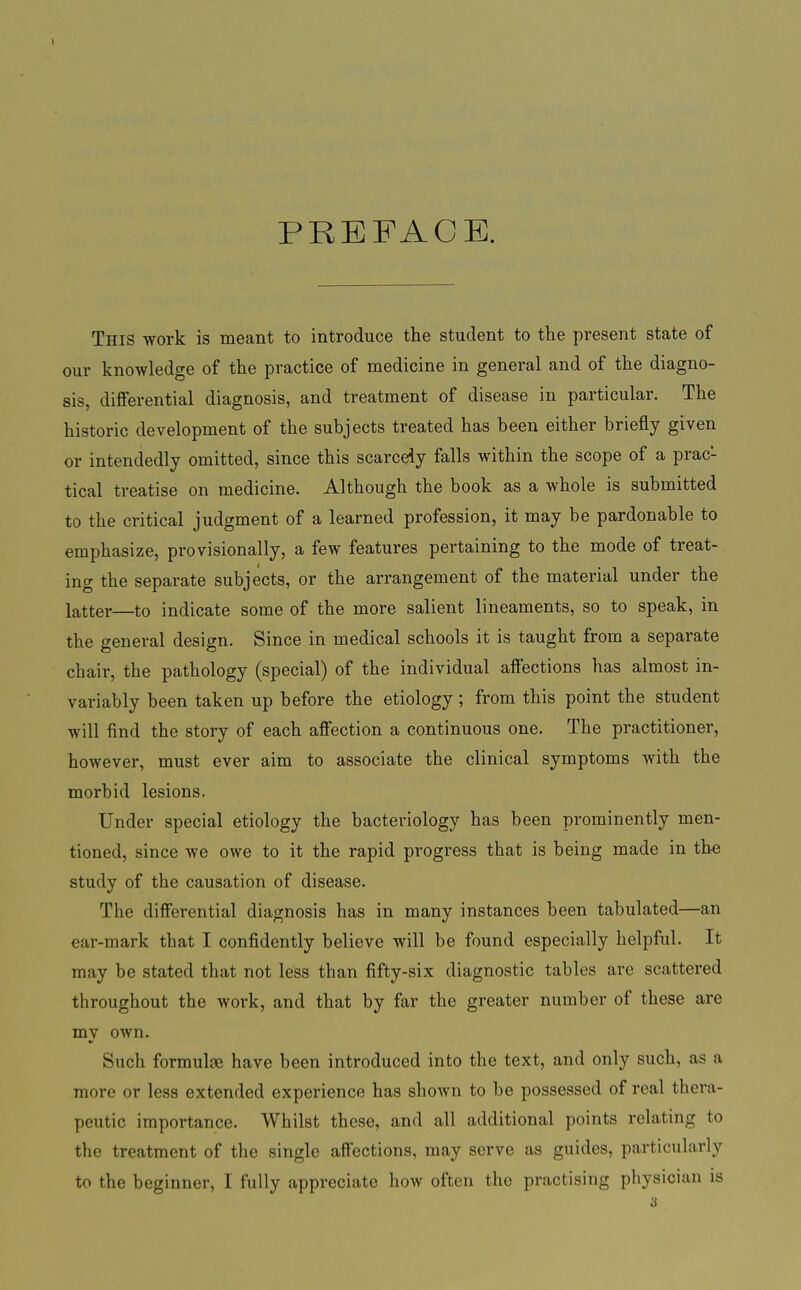 PREFACE. This work is meant to introduce the student to the present state of our knowledge of the practice of medicine in general and of the diagno- sis, differential diagnosis, and treatment of disease in particular. The historic development of the subjects treated has been either briefly given or intendedly omitted, since this scarcely falls within the scope of a prac- tical treatise on medicine. Although the book as a whole is submitted to the critical judgment of a learned profession, it may be pardonable to emphasize, provisionally, a few features pertaining to the mode of treat- ing the separate subjects, or the arrangement of the material under the latter—to indicate some of the more salient lineaments, so to speak, in the general design. Since in medical schools it is taught from a separate chair, the pathology (special) of the individual affections has almost in- variably been taken up before the etiology ; from this point the student will find the story of each affection a continuous one. The practitioner, however, must ever aim to associate the clinical symptoms with the morbid lesions. Under special etiology the bacteriology has been prominently men- tioned, since we owe to it the rapid progress that is being made in the study of the causation of disease. The differential diagnosis has in many instances been tabulated—an ear-mark that I confidently believe will be found especially helpful. It may be stated that not less than fifty-six diagnostic tables are scattered throughout the work, and that by far the greater number of these are my own. Such formulae have been introduced into the text, and only such, as a more or less extended experience has shown to be possessed of real thera- peutic importance. Whilst these, and all additional points relating to the treatment of the single affections, may serve as guides, particularly to the beginner, I fully appreciate how often the practising physician is