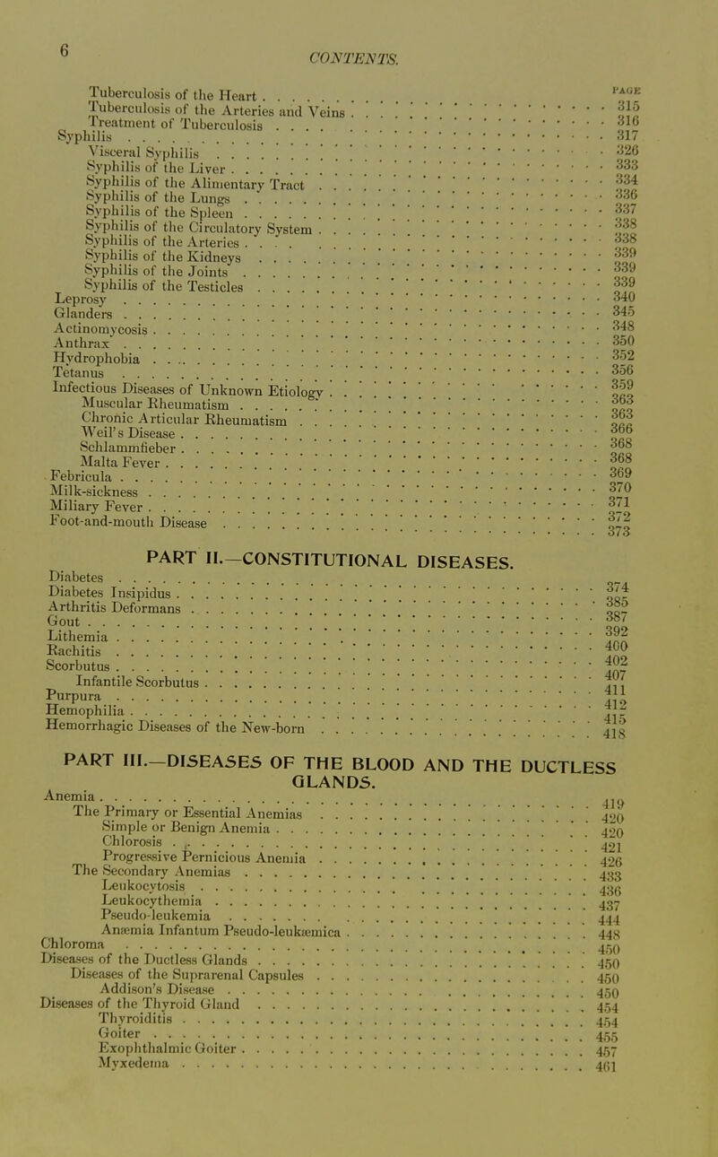  CONTENTS. Tuberculosis of the Heart ''t^^ Tuberculosis of the Arteries and Veins . . oJf Ireatment of Tuberculosis .... Syphilis 317 Visceral Syphilis .326 Syphilis of the Liver [ Syphilis of the Alimentary Tract Syphilis of the Lungs '^36 Syphilis of the Spleen '. [ Syphilis of the Circulatory System Syphilis of the Arteries Syphilis of the Kidneys ^ Syphilis of the Joints Syphilis of the Testicles  Leprosy .... '^'•O Glanders • • 345 Actinomycosis ] , Anthrax 350 Hydrophobia ^ ^ Tetanus ^56 Infectious Diseases of Unknown Etiology '. '. lit Muscular Kheumatism .' . . . oeo Chronic Articular Rheumatism ... ' Weil's Disease ] Schlammfieber f° Malta Fever f Febricula Milk-sickness Miliary Fever . Foot-and-mouth Disease f-o Oi O PART II.-CONSTITUTIONAL DISEASES. Diabetes Diabetes Insipidus .'J: Arthritis Deformans .' oo- Gout II' Lithemia ' '. Rachitis ; ; f^^ Scorbutus ...... 407 Infantile Scorbutus Purpura l\i Hemophilia V.f Hemorrhagic Diseases of the New-born . . . . . ' ' . . 413 PART III.—DISEASES OF THE BLOOD AND THE DUCTLESS GLANDS. Anemia ^j^^ The Primary or Essential Anemias 400 Simple or Benign Anemia . . . . 4'o Chlorosis . . . 40I Progressive Pernicious Anemia 426 The Secondary Anemias 433 Leukocytosis 436 Leukocythemia  437 Pseudo-leukemia 444 Ansemia Infantum Pseudo-leukremica . 443 Chloroma • • • Diseases of the Ductless Glands 450 Diseases of the Suprarenal Capsules 45O Addison's Disease 45O Diseases of the Thyroid Gland 454 Thyroiditis 454 f^oiter . 455 Exophtlialmic Goiter 457 Myxedema 4(51