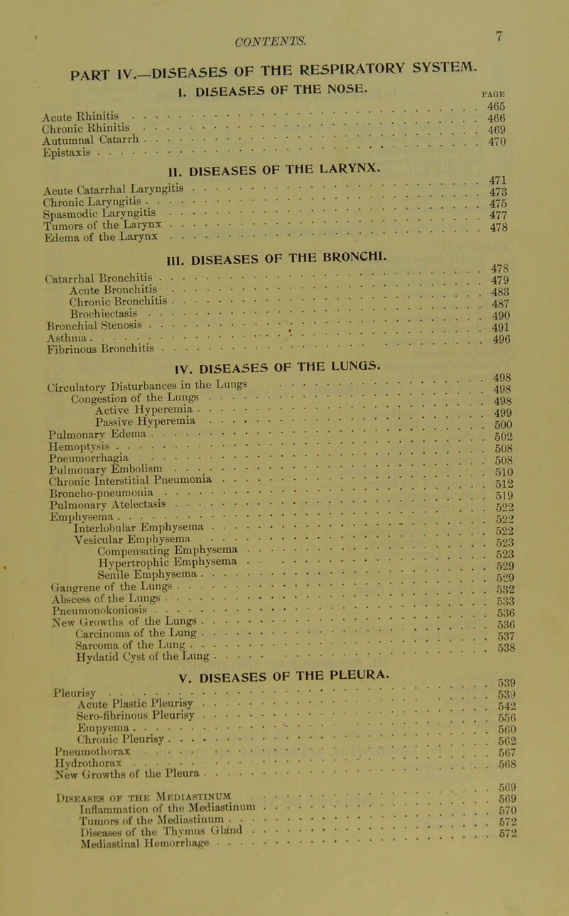 PART IV.-D1SEASE5 OF THE RESPIRATORY SYSTEM. I. DISEASES OF THE NOSE. ^^^^ 465 Acute Rhinitis 466 Chronic Rhinitis 469 Autumnal Catarrh 470 Epistaxis II. DISEASES OF THE LARYNX. 471 Acute Catarrhal Laryngitis 473 Chronic Laryngitis ! ... 475 Spasmodic Laryngitis .... 477 Tumors of the Larynx ... 478 Edema of the Larynx III. DISEASES OF THE BRONCHI. 478 Catarrhal Bronchitis 479 Acute Bronchitis 483 Chronic Bronchitis . . . . 487 Brochiectasis 490 Bronchial Stenosis ; 491 Asthma 496 Fibrinous Bronchitis IV. DISEASES OF THE LUNGS. Circulatory Disturbances in the Lungs '498 Congestion of the Lungs ' Active Hyperemia ' 499 Passive Hyperemia 500 Pulmonary Edema 502 Hemoptysis 508 Pneuraorrhagia . . . . 508 Pulmonary Embolism • • 5IO Chronic Interstitial Pneumonia 512 Broncho-pneumonia . ! . . 519 Pulmonary Atelectasis ! . . 522 Emphysema 522 Interlobular Emphysema -'  Vesicular Emphysema  Compensating Emphysema ^23 Hypertrophic Emphysema '  ^29 Senile Emphysema . . 529 Gangrene of the Lungs 532 Abscess of the Lungs 533 Pnenmonokoniosis .... 536 New Growths of the Lungs . . . 536 Carcinoma of the Lung 537 Sarcoma of the Lung 533 Hydatid Cyst of the Lung V. DISEASES OF THE PLEURA. Pleurisy 53:1 Acute Plastic Pleurisy 542 Sero-fibrinous Pleurisy . . . . 556 Empyema ... 500 Chronic Pleurisy 502 Pneumothorax 567 Hvdrolhorax . . 568 New Growths of the Pleura . . 509 Diseases of the Mp;diastinum 569 Inflammation of the Mediastinum . . 570 Tumors of the Mediastinum _ 572 Diseases of the Thymus Glrind 572 Mediastinal Hemorrhage
