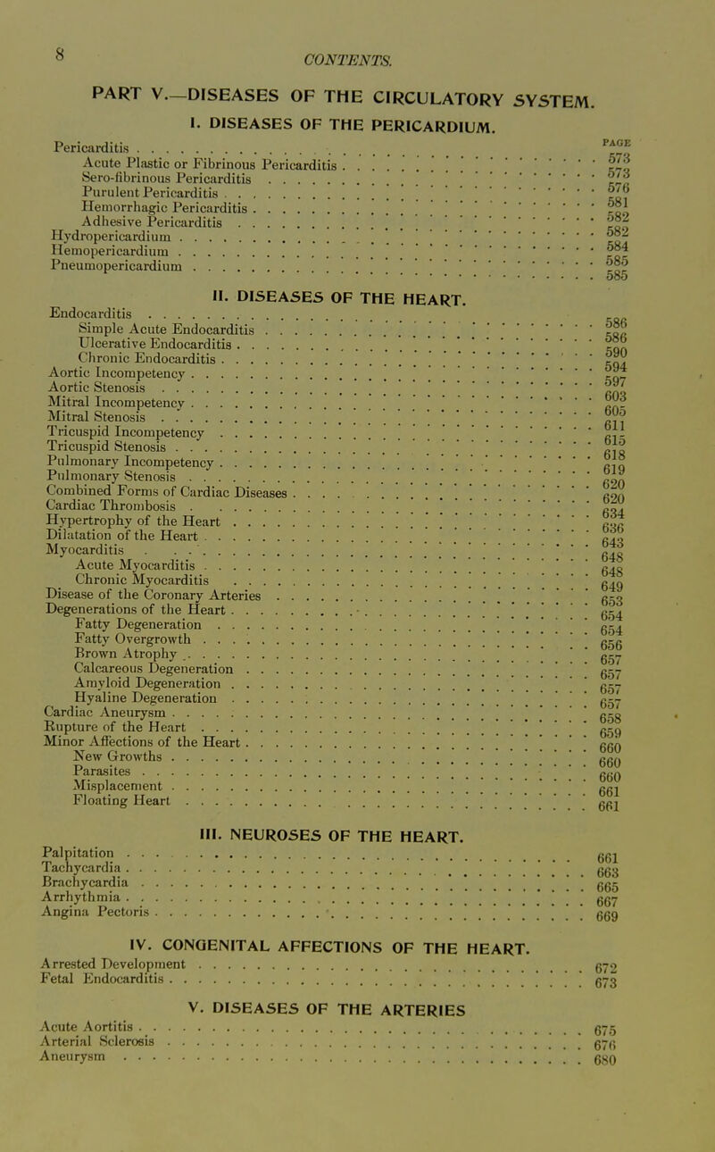 PART v.—DISEASES OF THE CIRCULATORY SYSTEM. I. DISEASES OF THE PERICARDIUM. Pericarditis '^^f Acute Plastic or Fibrinous Pericarditis iL'l Sero-fibrinous Pericarditis '^/^ Purulent Pericarditis . to. Hemorrhagic Pericarditis too Adhesive Pericarditis con Hydropericardium . . . \coT Hemopericardium =qc Pneumopericardium 080 II. DISEASES OF THE HEART. Endocarditis Simple Acute Endocarditis tofi Ulcerative Endocarditis *koa Clironic Endocarditis ' 504 Aortic Incompetency ! !=07 Aortic Stenosis ' ^ Mitral Incompetency Mitral Stenosis fiV? Tricuspid Incompetency . . ci- Tricuspid Stenosis c je Pulmonary Incompetency ciq Pulmonary Stenosis ^oa Combined Forms of Cardiac Diseases con Cardiac Thrombosis Hypertrophy of the Heart Dilatation of the Heart ^40 Myocarditis . . 640 Acute Myocarditis g^g Chronic Myocarditis \ g^o Disease of the Coronary Arteries 653 Degenerations of the Heart 654 Fatty Degeneration . 654 Fatty Overgrowth . 656 Brown Atrophy  ' ' g--. Calcareous Degeneration . . . 657 Amyloid Degeneration . 657 Hyaline Degeneration • ■ • Cardiac Aneurysm 658 Eupture of the Heart . '. 659 Minor Affections of the Heart . . . . 660 New Growths . 660 Parasites 'ggQ Mi.splacement Floating Heart 661 III. NEUROSES OF THE HEART. Palpitation ggj Tachycardia ggjj Brachycardia 665 Arrhythmia ..*!.. 667 Angina Pectoris ! . . ! 669 IV. CONGENITAL AFFECTIONS OF THE HEART. Arre-sted Development g72 Fetal Endocarditis gyg V. DISEASES OF THE ARTERIES Acute Aortitis 675 Arterial Sclerosis g-g Aneurysm gv^Q