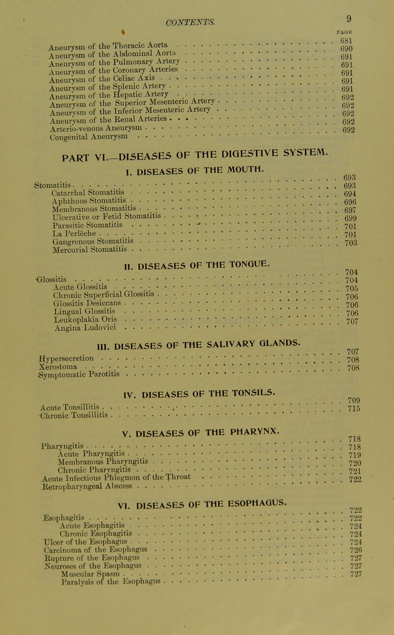 « PACK 681 Aneurysm of the Thoracic Aorta Aneurysm of the Abdominal Aortii Aneurysm of the Pulmonary Artery Aneurysm of the Coronary Arteries Aneurysm of the Celiac Axis q^-^ Aneurysm of the Splenic Artery Aneurysm of the Hepatic Artery .692 Aneurysm of the Superior Mesenteric Artery Aneurysm of the Inferior Mesenteric Artery . . • Aneurysm of the Eenal Arteries  . ! ! . 692 Arterio-venous Aneurysm 692 Congenital Aneurysm PART VI—DISEASES OF THE DIGESTIVE SYSTEM. I. DISEASES OF THE MOUTH. 693 Stomatitis .... 693 Catarrhal Stomatitis 694 Aphthous Stomatitis 696 Membranous Stomatitis • • ; 697 Ulceratiye or Fetid Stomatitis . . 699 Parasitic Stomatitis 701 La Perleche 701 Gangrenous Stomatitis 703 Mercurial Stomatitis II. DISEASES OF THE TONGUE. 704 ■Glossitis 704 Acute Glossitis 705 Chronic Superficial Glossitis • • • 706 Glossitis Desiccans 706 Lingual Glossitis . . . . 706 Leukoplakia Oris . . . 707 Angina Ludovici HI. DISEASES OF THE SALIVARY GLANDS. Hypersecretion ' ' 708 Xerostoma 708 Symptomatic Parotitis  IV. DISEASES OF THE TONSILS. 709 Acute Tonsillitis ... 715 -Chronic Tonsillitis V. DISEASES OF THE PHARYNX. / lo Pharyngitis • • • • .... 718 Acute Pharyngitis 719 Membranous Pharyngitis '. . . . 720 Chronic Pharyngitis . . . 721 Acute Infectious Phlegmon of the Throat 722 Ketropharyngeal Abscess VI. DISEASES OF THE ESOPHAGUS. Esophagitis 722 Acute Esophagitis 724 Chronic Esophagitis 724 Ulcer of the Esophagus 724 Carcinoma of the Esophagus 726 Rupture of the Esophagus 727 Neuroses of the Esophagus 727 Muscular Spasm ' 727 Paralysis of the Esophagus