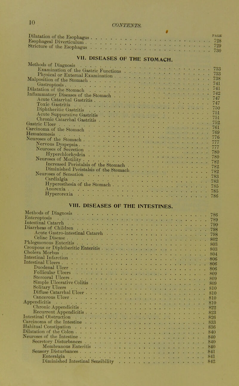 9 Dilatation of the Esopliagus ''j^^^ Ksophageal Diverticulum '28 Stricture of the PJsophaeus ''29 ^ ^ 730 VII. DISEASES OF THE STOMACH. Methods of Diagnosis Examination of the Gastric Functions . Z^f Physical or External Examination .... Malposition of the Stomach ' ' Gastroptosis Dilatation of the Stomach ^'^^ JnHammatory Diseases of the Stomach '. . Ij^ Acute Catarrhal Gastritis Ijl Toxic Gastritis i..' Diphtheritic Gastritis -?? Acute Suppurative Gastritis l'?7 Chronic Catarrhal Gastritis .... L2^ Gastric Ulcer i^-^ Carcinoma of the Stomach -fl Hematemesis „^ Neuroses of the Stomach .......*,..'L~j Nervous Dyspepsia '. . . Neuroses of Secretion . . -qa Hyperchlorhydria Neuroses of Motility 739 Increased Peristalsis of the Stomach •......'...!*' 732 Diminished Peristalsis of the Stomach 782 Neuroses of Sensation . 733 Cardialgia 733 Hyperesthesia of the Stomach 7qk Anorexia 7gg Hyperorexia . . . . 786 VIII. DISEASES OF THE INTESTINES. Methods of Diagnosis 78g Enteroptosis ! ! ! ! 789 Intestinal Catarrh 790 Diarrheas of Children 798 Acute Gastro-intestinal Catarrh 793 Celiac Disease 802 Phlegmonous Enteritis . . 803 Croupous or Diphtheritic Enteritis 803 Cholera Morbus ] ^ 804 Intestinal Infarction ' 806 Intestinal Ulcers 806 Duodenal Ulcer 806 Follicular Ulcers 809 Stercoral Ulcers 809 Simple Ulcerative Colitis 809 Solitary Ulcers 810 Diffuse Catarrhal Ulcer 810 Cancerous Ulcer 810 Appendicitis 810 Chronic Appendicitis 822 Recurrent Appendicitis 823 Intestinal Obstruction • . 826 Carcinoma of the Intestine 833 Habitual Constipation 836 Dilatation of the Colon 840 Neuroses of the Intestine 8'10 Secretory Disturbances 840 Membranous Enteritis 840 Sensory Disturbances 841 Enteralgia 841 Diminished Intestinal Sensibility 842