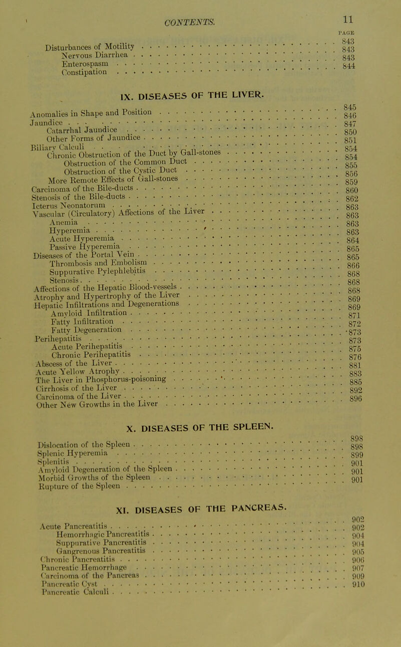 PAGE Disturbances of Motility Nervous Diarrliea Enterospasm • . Constipation . . 843 843 843 844 IX. DISEASES OF THE LIVER. Anomalies in Shape and Position 846 Jaundice .... 847 Catarrhal Jaundice • 350 Other Forms of Jaundice ^ . ! ! 851 Biliarv Calculi • • ' ^ ' \ ' A ^\ \854 Chronic Obstruction of the Duct by Gall-stones ^.^ Obstruction of the Common Duct Obstruction of the Cystic Duct g-g More Kemote Effects of Gall-stones ] 859 Carcinoma of the Bile-ducts ' . 860 Stenosis of the Bile-ducts 862 Icterus Neonatorum '« ' V •863 Vascular (Circulatory) Affections of the l^iver 863 Anemia !!!!'.*. 863 Hyperemia . • ' ' ggg Acute Hyperemia . . 864 Passive Hyperemia ' ' gg^ Diseases of the Portal Vein ggg Thrombosis and Embolism • ggg Suppurative Pylephlebitis . . . 868 Stenosis • ggg Affections of the Hepatic Blood-vessels ggg Atrophy and Hypertrophy of the Liver ggg Hepatic Infiltrations and Degenerations ' ^ 869 Amyloid Infiltration ' g^]^ Fatty Infiltration ' gy2 Fatty Degeneration . . . . • 873 Perihepatitis .873 Acute Perihepatitis _ ' g^-g Chronic Perihepatitis ' ' ' gyg Abscess of the Liver ' . 881 Acute Yellow Atrophy ggg The Liver in Phosphorus-poisoning 885 Cirrhosis of the Liver . . . 892 Carcinoma of the Liver ggg Other New Growths in the Liver X. DISEASES OF THE SPLEEN. Dislocation of the Spleen Splenic Hyperemia Splenitis Amyloid Degeneration of tlie Spleen Morbid Growths of the Spleen Rupture of the Spleen XI. DISEASES OF THE PANCREAS. 902 Acute Pancreatitis ' .... 902 Hemorrh:igic Pancreatitis . . . . 904 Suppurative Pancreatitis . . . . 904 Gangrenous Pancreatitis . . . . 905 Chronic Pancreatitis ' ()0g Pancreatic Hemorrhage 907 Carcinoma of the Pancreas 909 Pancreatic Cyst . 910 Pancreatic Calculi 898 898 899 901 901 901