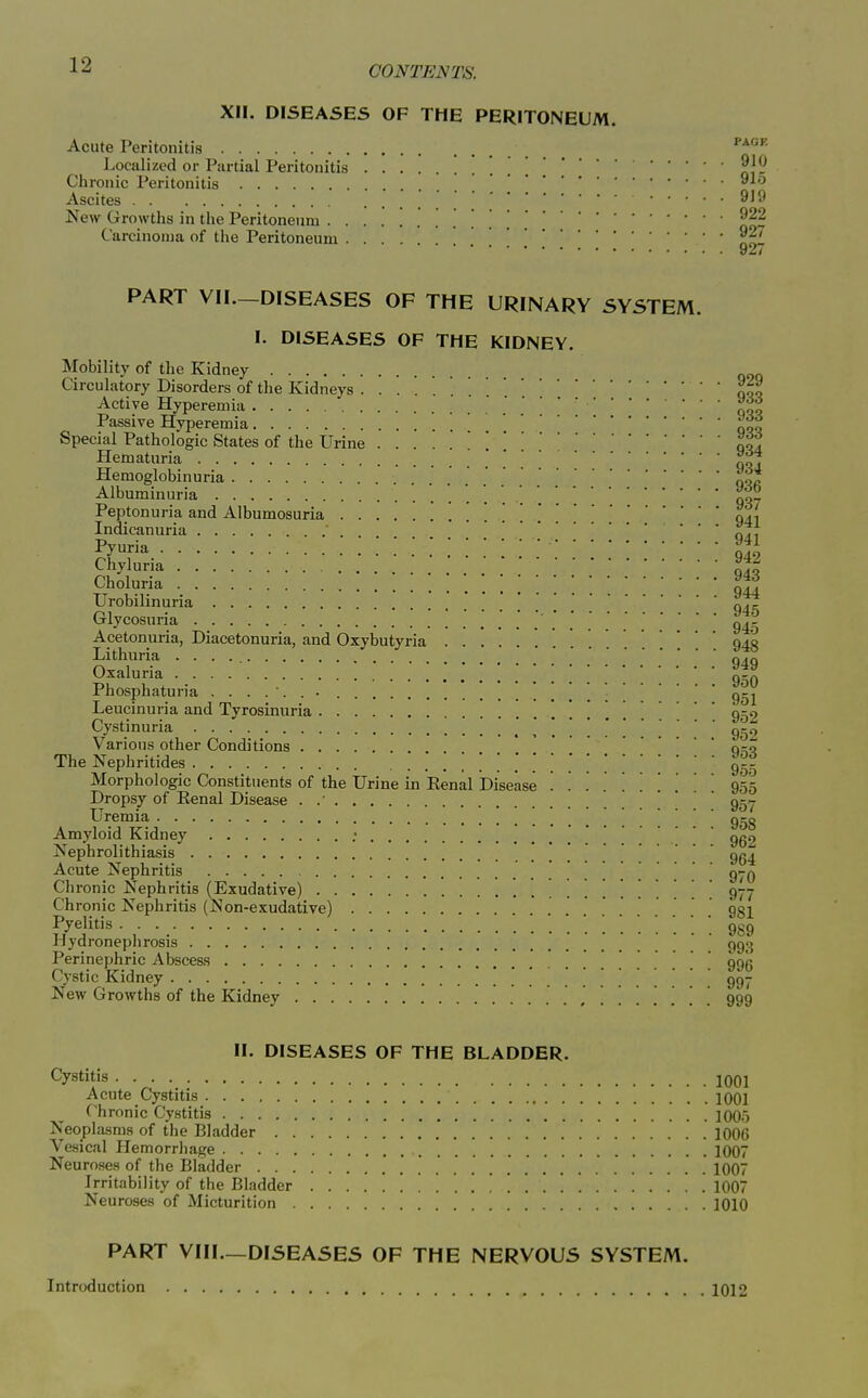 XII. DISEASES OF THE PERITONEUM. Acute Peritonitis Localized or Partial Peritonitis . . ol? Chronic Peritonitis ^^ Ascites 919 New Growths in the Peritoneum on? Carcinoma of the Peritoneum . . . noi '**'* PART VII.—DISEASES OF THE URINARY SYSTEM. I. DISEASES OF THE KIDNEY. Mobility of the Kidney Circulatory Disorders of the Kidneys '.qoo Active Hyperemia ' ' ' qoo Passive Hyperemia }S,^ Special Pathologic States of the Urine .... ool Hematuria ' 'q^] Hemoglobinuria oqa Albuminuria 037 Peptonuria and Albumosuria . . 041 Indicanuria ... y4i Pyuria 1% Chyluria ^42 Choluria ■ ■ Urobilin uria qjt Glycosuria 945 Acetonuria, Diacetonuria, and Oxybutyria 940 Lithuria q,q Oxaluria ^ Ifa Phosphaturia .... Leueinuria and Tyrosinuria . . . 950 Cystinuria , ! ! 1 ! . . ! . 959 Various other Conditions q:;q The Nephritides 955 Morphologic Constituents of the Urine in Eenal Disease ....... 955 Dropsy of Eenal Disease .  957 Uremia g-g Amyloid Kidney : . 969 Nephrolithiasis 964 Acute Nephritis . . 970 Chronic Nephritis (Exudative) 977 Chronic Nephritis (Non-exudative) 951 fy^i^tis. ::::: 989 Jlydroneplirosis 993 Perinephric Abscess 996 Cystic Kidney 997 New Growths of the Kidney 999 II. DISEASES OF THE BLADDER. Cystitis • • . 1001 Acute Cystitis 1001 Chronic Cystitis lOOo Neoplasms of the Bladder 1006 Vesical Hemorrhage 1007 Neuroses of the Bladder 1007 Irritability of the Bladder 1007 Neuroses of Micturition 1010 PART VIII—DISEASES OF THE NERVOUS SYSTEM. Introduction 1012