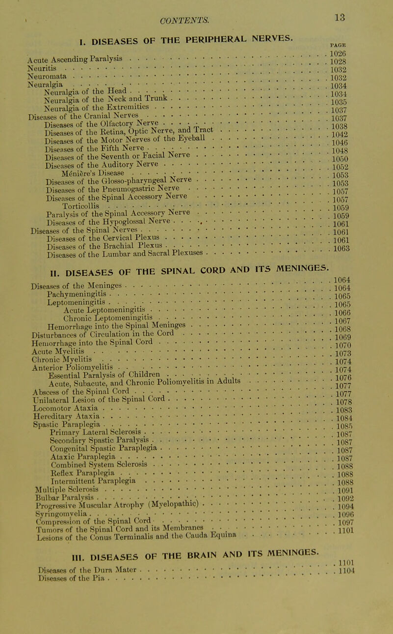 1. DISEASES OF THE PERIPHERAL NERVES. J. „ , . 1026 Acute Ascending Paralysis jq23 Neuritis . . . 1032 Neuromata 1032 Neuralgia • • • • •1034 Neuralgia of the Mead j^q^^ Neuralgia of the Neck and Trunk ^^^^ Neuralgia of the Extremities ' ' -^^g^ Diseases of the Cranial Nerves Diseases of the Olfactory Nerve 1038 Diseases of the Retina, Optic Nerve, and Tract ^^^^ Diseases of the Motor Nerves of the %ebaii ^^^^ Diseases of the Fifth Nerve • • • • 1048 Diseases of the Seventh or Facial Nerve ^^^^ Diseases of the Auditory Nerve . . . .1052 Meniere's Disease • IO53 Diseases of the Glosso-pharyngeal Nerve ^^^g Diseases of the Pneumogastric Nerve jq.^ Diseases of the Spinal Accessory Nerve . . . Wol Torticollis . . . 1059 Paralysis of the Spinal Accessory Nerve ^^gg Diseases of the Hypoglossal Nerve ■ • • •. ' jogi Diseases of the Spinal Nerves [ 1061 Diseases of the Cervical Plexus . 1061 Diseases of the Brachial Plexus -^qq^ Diseases of the Lumbar and Sacral Plexuses II DISEASES OF THE SPINAL CORD AND ITS MENINGES. , ^ . 1064 Diseases of the Meninges 2064 Pachymeningitis . . . 1065 Leptomeningitis 1065 Acute Leptomeningitis _ j066 Chronic Leptomeningitis . jOgy Hemorrhage into the Spinal Meninges ^^^^ Disturbances of Circulation in the Cord ^069 Hemorrhage into the Spinal Cord '. 1070 Acute Myelitis . . 1073 Clironic Myelitis ' * 1074 Anterior Poliomyelitis 2074 Essential Paralysis of Children 1076 Acute, Subacute, and Chronic Poliomyelitis in Adults • • J^^^ Abscess of the Spinal Cord 2077 Unilateral Lesion of the Spinal Cord . . . . 1078 Locomotor Ataxia . . . 1083 Hereditary Ataxia . . . 1084 Spastic Paraplegia 1085 Primary Lateral Sclerosis . . 1087 Secondary Spastic Paralysis , . . . 1087 Congenital Spastic Paraplegia 1087 Ataxic Paraplegia • • • , . . . 1087 Combined System Sclerosis ' ' ' 1088 Reflex Paraplegia . ] . . ! ! 1088 Intermittent Paraplegia 1088 Multiple Sclerosis 1091 Bulbar Paralysis * il- \• • 1092 Progressive Muscular Atrophy (Myelopathic) .1094 Syringomyelia . . . ■ .1096 Compression of the Spinal Cord IO97 Tumors of the Spinal Cord and its Membranes . 2101 Lesions of the Conus Terminalis and the Cauda l<.quina III. DISEASES OF THE BRAIN AND ITS MENINGES. ^^^^ Diseases of the Dura Mater '   . . ! . . 1104 Diseases of the Pia
