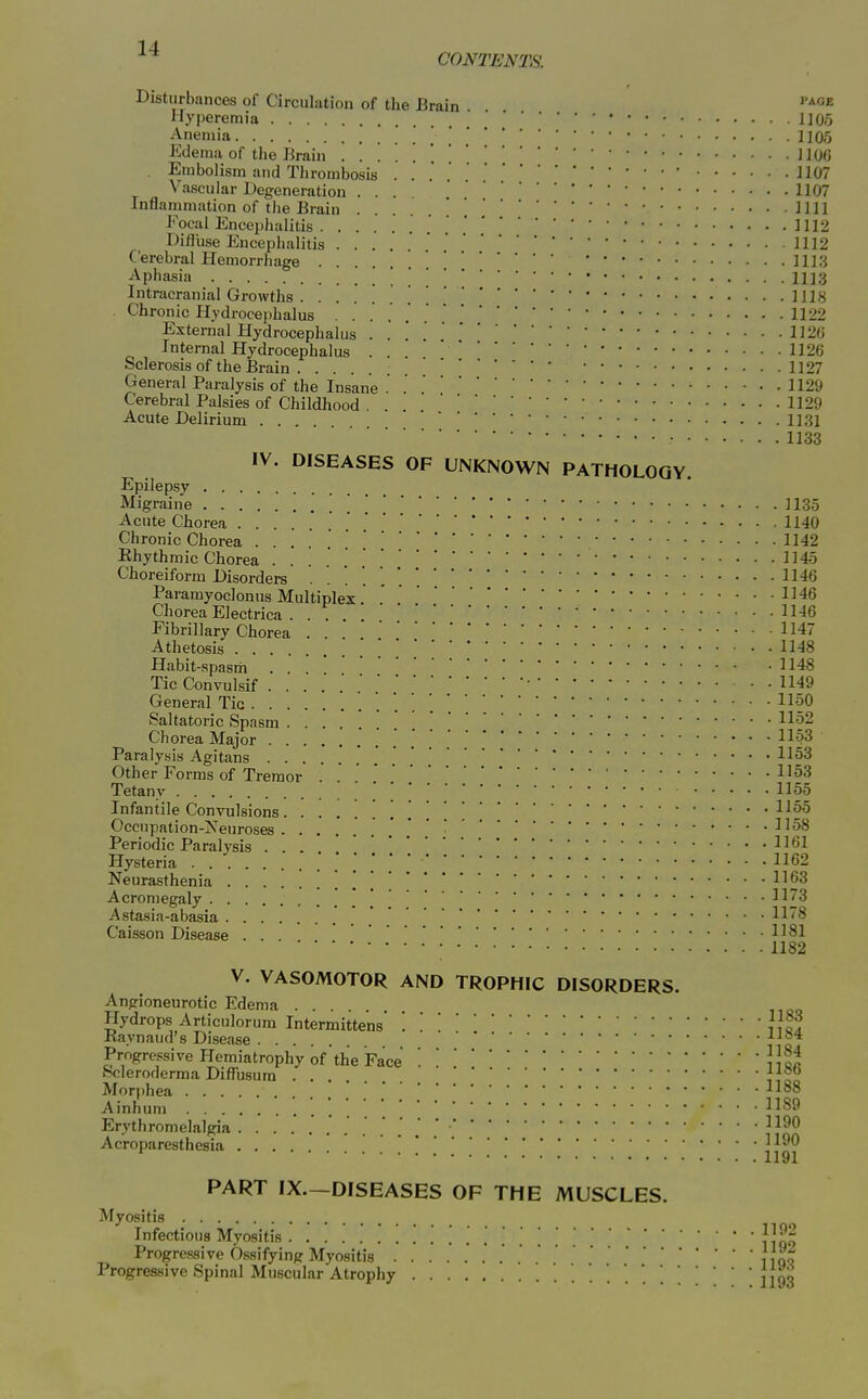 CONTENTS. Disturbances of Circulation of the Brain Hj'peremia 1105 Anemia . 1105 Edema of tlie Brain H06 . Embolism and Thrombosis  1107 Vascular Degeneration ... 1107 Inflammation of the Brain .... 1111 Focal Encephalitis 1112 Difluse Encephalitis ' 1112 Cerebral Hemorrhage  lll.'j Aphasia ' 1113 Intracranial Growths . . IHH Chronic Hydrocephalus 1122 External Hydrocephalus . . 112« Internal Hydrocephalus . . 1126 Sclerosis of the Brain . ... 1127 General Paralysis of the Insane . 1129 Cerebral Palsies of Childhood . 1129 Acute Delirium .... 1131 1133 IV. DISEASES OF UNKNOWN PATHOLOGY. Epilepsy Migraine \ 1135 Acute Chorea .....*. 1140 Chronic Chorea 1142 Rhythmic Chorea 1145 Choreiform Disorders ..'....* 1146 Paramyoclonus Multiplex. . 1^46 Chorea Electrica . . . 11-16 Fibrillary Chorea 1147 Athetosis 1148 Habit-spasm 1148 TicConvulsif • 1149 General Tic -^^9^ Saltatoric Spasm \ 11§2 Chorea Major .' . .'l^-oB Paralysis Agitans 1153 Other Forms of Tremor l^^'^ Tetany Infantile Convulsions ^^^^ Occnpation-jS^euroses .' .* * ■'^^^ Periodic Paralysis ... 1161 Hysteria Neurasthenia \ \ 1163 Acromegaly 1173 Astasia-abasia ' Caisson Disease . . H^l ; 1182 V. VASOMOTOR AND TROPHIC DISORDERS. Angioneurotic Edema Hydrops Articulorum Intermittens' '. '. JKaynaud's Disease -^^r* Progressive Hemiatrophy of'the Face JJq« Scleroderma Diffusum , ° Morphea Ainhum 11^9 Erythromelalgia . '^^^0 Acroparesthesia .... 1191 PART IX.-DISEASES OF THE MUSCLES. Myositis Infectious Myositis . JlqH Progressive Ossifying Myositis , ,qo Progressive Spinal Muscular Atrophy '.jjgg