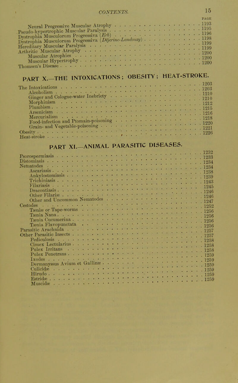 PAGE Neural Progressive Muscular Atrophy Pseudo-hvpertrophic Muscular Paralvsis Dystrophia Musculorum Progressiva . • • • • ■ Dystrophia Musculorum Progressiva {Dejenne-Landouzy) Jjao Hereditary Muscular Paralysis ^^^g Arthritic Muscular Atrophy ^200 Muscular Atrophies j200 Muscular Hypertrophy ' ^200 Thomsen's Disease PARTX.-THE INTOXICATIONS; OBESITY; HEAT=STROKE. 1203 The Intoxications 2203 Alcoholism • , 2210 Ginger and Cologne-water Inebriety ! .' .'1210 Morphinism 1212 Plumbism 1215 Arsenicism 1 .... 1216 Mercurialism 2218 Food-infection and Ptomain-poisoning ^220 Grain- and. Vegetable-poisoning . . . 1221 Obesity '■•....[.. 1226 Heat-stroke • r . . . PART XI.—ANIMAL PARASITIC DISEASES. 1232 Psorospermiasis 1233 Distomiasis 1234 Nematodes 1234 Ascariasis _ _ 1238 Ankylostomiasis , . . . 1239 Trichiniasis . . . 1243 Filariasis 1245 Dracontiasis 1246 Other Filarise • 2246 Other and Uncommon Nematodes ^247 Cestodes 1252 Tfenife or Tape-worms \ ..... 1256 Tfenia Nana. '. . . . ■ 1256 Taenia Cucumerina ! ! . . 1256 Tsenia Flavopunctata 1256 Parasitic Arachnida 1257 Other Parasitic Insects ....... 1257 Pediculosis . 1258 Cimex Lectularius . . . . 1258 Pnlex Irritans 1258 Pulex Penetrans . . . . 1259 Ixodes ....... 1259 Dermanyssus Avium et Galling 2259 Culicidsp. ' ' 1259 Hirudo . - 1259 Estridffi 1259 Muscidse -
