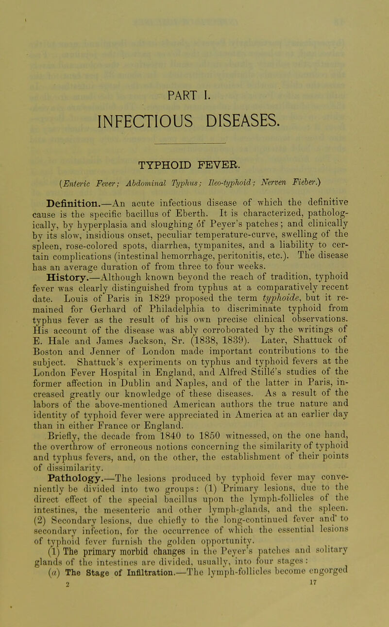 PART I. INFECTIOUS DISEASES. TYPHOID FEVER. {Enteric Fever; Abdominal Typhus; lleo-typJioid; Nerven Fieher) Definition.—An acute infectious disease of which the definitive cause is the specific bacillus of Eberth. It is characterized, patholog- ically, by hyperplasia and sloughing of Peyer's patches; and clinically by its slow, insidious onset, peculiar temperature-curve, swelling of the spleen, rose-colored spots, diarrhea, tympanites, and a liability to cer- tain complications (intestinal hemorrhage, peritonitis, etc.). The disease has an average duration of from three to four weeks. History.—Although known beyond the reach of tradition, typhoid fever was clearly distinguished from typhus at a comparatively recent date. Louis of Paris in 1829 proposed the term typhoide, but it re- mained for Gerhard of Philadelphia to discriminate typhoid from typhus fever as the result of his own precise clinical observations. His account of the disease was ably corroborated by the writings of E. Hale and James Jackson, Sr. (1838, 1839). Later, Shattuck of Boston and Jenner of London made important contributions to the subject. Shattuck's experiments on typhus and typhoid fevers at the London Fever Hospital in England, and Alfred Stilld's studies of the former aifection in Dublin and Naples, and of the latter in Paris, in- creased greatly our knowledge of these diseases. As a result of the labors of the above-mentioned American authors the true nature and identity of typhoid fever were appreciated in America at an earlier day than in either France or England. Briefly, the decade from 1840 to 1850 witnessed, on the one hand, the overthrow of erroneous notions concerning the similarity of typhoid and typhus fevers, and, on the other, the establishment of their points of dissimilarity. Pathology.—The lesions produced by typhoid fever may conve- niently be divided into two groups: (1) Primary lesions, due to the direct effect of the special bacillus upon the lymph-follicles of the intestines, the mesenteric and other lymph-glands, and the spleen. (2) Secondary lesions, due chiefly to the long-continued fever and' to secondary infection, for the occurrence of Avhich the essential lesions of typhoid fever furnish the golden opportunity. (1) The primary morbid changes in the Peyer's patches and solitary glands of the intestines are divided, usually, into four stages : (rt) The Stage of Inflltration.—The lym'ph-follicles become engorged