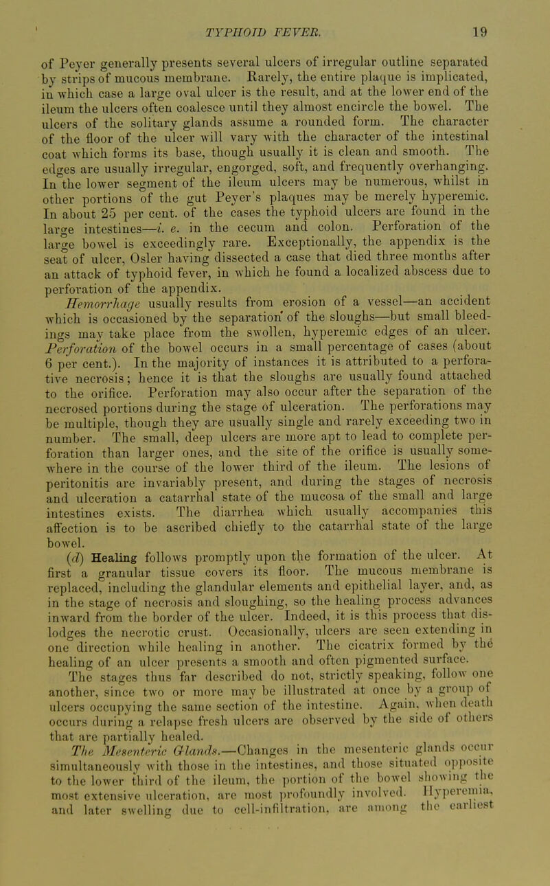 1 of Peyer generally presents several ulcers of irregular outline separated by strips of mucous membrane. Rarely, the entire plaque is implicated, in which case a large oval ulcer is the result, and at the lower end of the ileum the ulcers often coalesce until they almost encircle the bowel. The ulcers of the solitary glands assume a rounded form. The character of the floor of the ulcer will vary with the character of the intestinal coat which forms its base, though usually it is clean and smooth. The edges are usually irregular, engorged, soft, and frequently overhanging. In the lower segment of the ileum ulcers may be numerous, whilst in other portions of the gut Peyer's plaques may be merely hyperemic. In about 25 per cent, of the cases the typhoid ulcers are found in the lar^e intestines—L e. in the cecum and colon. Perforation of the large bowel is exceedingly rare. Exceptionally, the appendix is the seat of ulcer. Osier having dissected a case that died three months after an attack of typhoid fever, in which he found a localized abscess due to perforation of the appendix. Hemorrhage usually results from erosion of a vessel—an accident which is occasioned by the separation of the sloughs—but small bleed- ings may take place from the swollen, hyperemic edges of an ulcer. Perforation of the bowel occurs in a small percentage of cases (about 6 per cent.). In the majority of instances it is attributed to a perfora- tive necrosis; hence it is that the sloughs are usually found attached to the orifice. Perforation may also occur after the separation of the necrosed portions during the stage of ulceration. The perforations may be multiple, though they are usually single and rarely exceeding two in number. The small, deep ulcers are more apt to lead to complete per- foration than larger ones, and the site of the orifice is usually some- where in the course of the lower third of the ileum. The lesions of peritonitis are invariably present, and during the stages of necrosis and ulceration a catarrhal state of the mucosa of the small and large intestines exists. The diarrhea which usually accompanies this affection is to be ascribed chiefly to the catarrhal state of the large bowel. {d) Healing follows promptly upon the formation of the ulcer. At first a granular tissue covers its floor. The mucous membrane is replaced, including the glandular elements and epithelial layer, and, as in the stage of necrosis and sloughing, so the healing process advances inward from the border of the ulcer. Indeed, it is this process that dis- lodges the necrotic crust. Occasionally, ulcers are seen extending in one° direction while healing in another. The cicatrix formed by the healing of an ulcer presents a smooth and often pigmented surface. The stages thus far described do not, strictly speaking, follow one another, since two or more may be illustrated at once by a group of ulcers occupying the same section of the intestine. Again, when death occurs during a relapse fresh ulcers are observed by the side of others that are partially healed. The Mesenteric G^^ami?.—Changes in the mesenteric glands occur simultaneously with those in the intestines, and those situated opposite to the lower third of the ileum, the portion of the bowel showing the most extensive ulceration, are most profoundly involved, llyperonna, and later swelling due to cell-infiltration, are among the earliest
