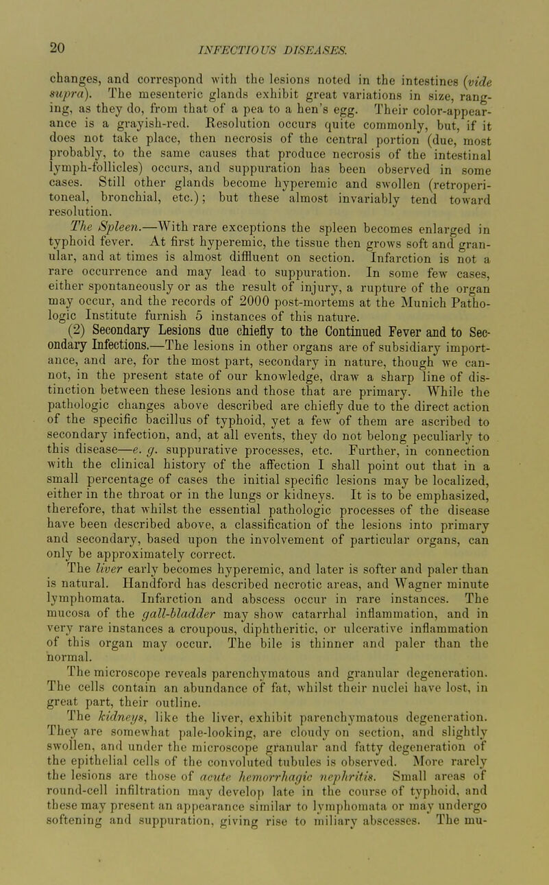 changes, and correspond with the lesions noted in the intestines {vide mpra). The mesenteric glands exhibit great variations in size, rang- ing, as they do, from that of a pea to a hen's egg. Their color-appear- ance is a grayish-red. Resolution occurs quite commonly, but, if it does not take place, then necrosis of the central portion (due, most probably, to the same causes that produce necrosis of the intestinal lymph-follicles) occurs, and suppuration has been observed in some cases. Still other glands become hyperemic and swollen (retroperi- toneal, bronchial, etc.); but these almost invariably tend toward resolution. The Spleen.—With rare exceptions the spleen becomes enlarged in typhoid fever. At first hyperemic, the tissue then grows soft and gran- ular, and at times is almost diffluent on section. Infarction is not a rare occurrence and may lead to suppuration. In some few cases, either spontaneously or as the result of injury, a rupture of the organ may occur, and the records of 2000 post-mortems at the Munich Patho- logic Institute furnish 5 instances of this nature. (2) Secondary Lesions due chiefly to the Continued Fever and to Sec- ondary Infections.—The lesions in other organs are of subsidiary import- ance, and are, for the most part, secondary in nature, though we can- not, in the present state of our knowledge, draw a sharp line of dis- tinction between these lesions and those that are primary. While the pathologic changes above described are chiefly due to the direct action of the specific bacillus of typhoid, yet a few of them are ascribed to secondary infection, and, at all events, they do not belong peculiarly to this disease—e. g. suppurative processes, etc. Further, in connection with the clinical history of the afiection I shall point out that in a small percentage of cases the initial specific lesions may be localized, either in the throat or in the lungs or kidneys. It is to be emphasized, therefore, that whilst the essential pathologic processes of the disease have been described above, a classification of the lesions into primary and secondary, based upon the involvement of particular organs, can only be approximately correct. The liver early becomes hyperemic, and later is softer and paler than is natural. Handford has described necrotic areas, and Wagner minute lymphomata. Infarction and abscess occur in rare instances. The mucosa of the gall-bladder may show catarrhal inflammation, and in very rare instances a croupous, diphtheritic, or ulcerative inflammation of this organ may occur. The bile is thinner and paler than the normal. The microscope reveals parenchymatous and granular degeneration. The cells contain an abundance of fat, whilst their nuclei have lost, in great part, their outline. The kidneys^ like the liver, exhibit parenchymatous degeneration. They are somewhat pale-looking, are cloudy on section, and slightly swollen, and under the microscope granular and fatty degeneration of the epithelial cells of the convoluted tubules is observed. More rarely the lesions are those of acute hemorrhagic nephritis. Small areas of round-cell infiltration may develop late in the course of typhoid, and these may present an appearance similar to lymphomata or may undergo softening and suppuration, giving rise to miliary abscesses. The mu-