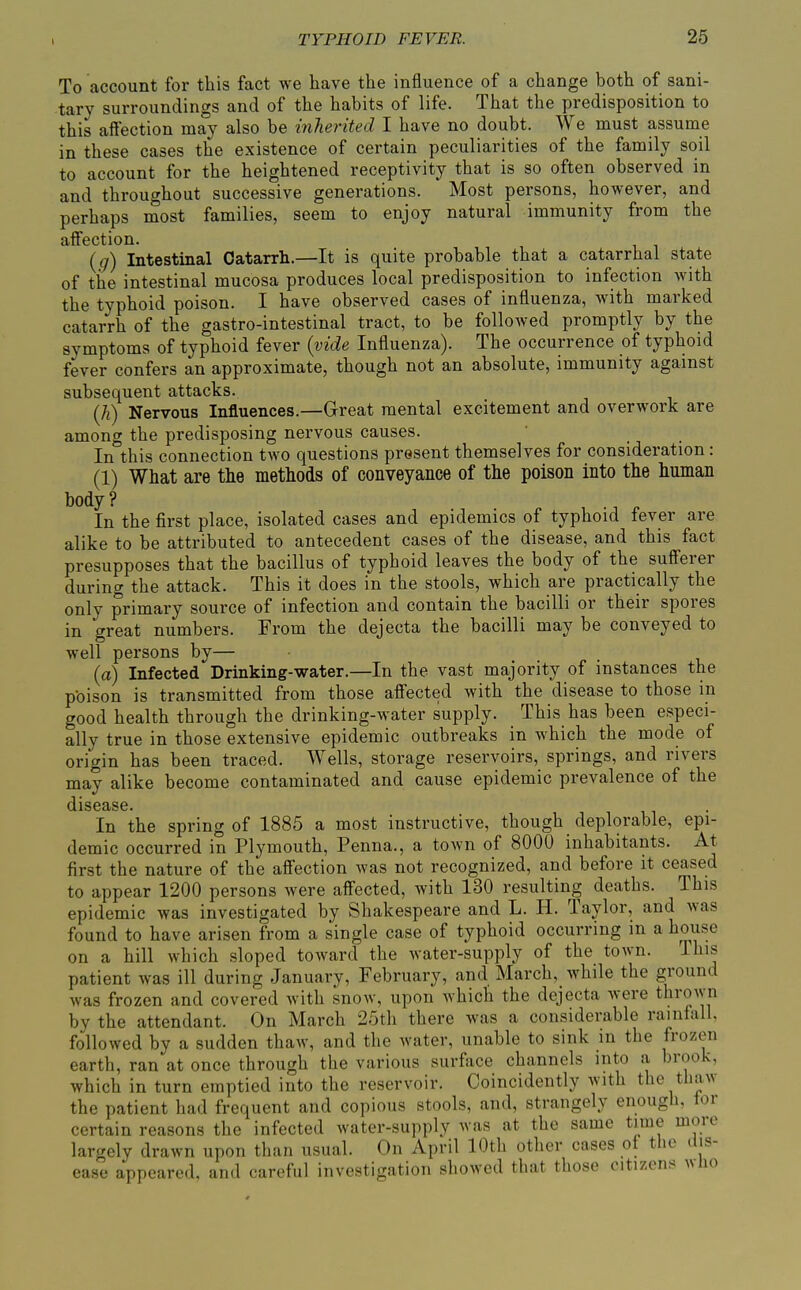 To account for this fact we have the influence of a change both of sani- tary surroundings and of the habits of life. That the predisposition to this aftection may also be inJierited I have no doubt. We must assume in these cases the existence of certain peculiarities of the family soil to account for the heightened receptivity that is so often observed in and throughout successive generations. Most persons, however, and perhaps most families, seem to enjoy natural immunity from the affection. (</) Intestinal Catarrh.—It is quite probable that a catarrhal state of the intestinal mucosa produces local predisposition to infection with the typhoid poison. I have observed cases of influenza, with marked catarrh of the gastro-intestinal tract, to be followed promptly by the symptoms of typhoid fever {vide Influenza). The occurrence of typhoid fever confers an approximate, though not an absolute, immunity against subsequent attacks. (h) Nervous Influences.—Great mental excitement and overwork are among the predisposing nervous causes. In°this connection two questions present themselves for consideration: (1) What are the methods of conveyance of the poison into the human body? , ^ In the first place, isolated cases and epidemics of typhoid fever are alike to be attributed to antecedent cases of the disease, and this fact presupposes that the bacillus of typhoid leaves the body of the sufierer during the attack. This it does in the stools, which are practically the only primary source of infection and contain the bacilli or their spores in great numbers. From the dejecta the bacilli may be conveyed to well persons by— (a) Infected Drinking-water.—In the vast majority of instances the pbison is transmitted from those affected with the disease to those in good health through the drinking-water supply. This has been especi- ally true in those extensive epidemic outbreaks in which the mode of origin has been traced. Wells, storage reservoirs, springs, and rivers may alike become contaminated and cause epidemic prevalence of the In the spring of 1885 a most instructive, though deplorable, epi- demic occurred in Plymouth, Penna., a town of 8000 inhabitants. At first the nature of the affection was not recognized, and before it ceased to appear 1200 persons were affected, with 130 resulting deaths. This epidemic was investigated by Shakespeare and L. H. Taylor, and was found to have arisen from a single case of typhoid occurring in a house on a hill which sloped toward the water-supply of the town. Ihis patient was ill during January, February, and March, while the ground was frozen and covered with snow, upon which the dejecta were thrown by the attendant. On March 25th there was a considerable rainfall, followed by a sudden thaw, and tlie water, unable to sink in the frozen earth, ran at once through the various surface channels into a brook, which in turn emptied into the reservoir. Coincidently with the thaw the patient had frequent and copious stools, and, strangely enough, tor certain reasons the infected water-supply was at the same time more largely drawn upon than usual. On April 10th other cases of the dis- ease appeared, and careful investigation showed that those citizens ;\lio