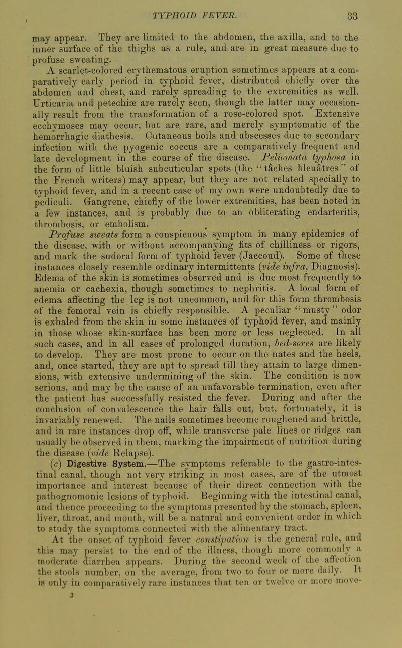 may appear. They are limited to the abdomen, the axilla, and to the inner surface of the thighs as a rule, and are in great measure due to profuse sweating. A scarlet-colored erythematous eruption sometimes appears at a com- paratively early period in typhoid fever, distributed chiefly over the abdomen and chest, and rarely spreading to the extremities as well. Urticaria and petechite are rarely seen, though the latter may occasion- ally result from the transformation of a rose-colored spot. Extensive ecchymoses may occur, but are rare, and merely symptomatic of the hemorrhagic diathesis. Cutaneous boils and abscesses due to secondary infection with the pyogenic coccus are a comparatively frequent and late development in the course of the disease. Peliomata typliosa in the form of little bluish subcuticular spots (the tiches bleuatres of the French writers) may appear, but they are not related specially to typhoid fever, and in a recent case of my own were undoubtedly due to pediculi. Gangrene, chiefly of the lower extremities, has been noted in a few instances, and is probably due to an obliterating endarteritis, thrombosis, or embolism. Profuse sweats form a conspicuous symptom in many epidemics of the disease, with or without accompanying fits of chilliness or rigors, and mark the sudoral form of typhoid fever (Jaccoud). Some of these instances closely resemble ordinary intermittents {vide infra, Diagnosis). Edema of the skin is sometimes observed and is due most frequently to anemia or cachexia, though sometimes to nephritis. A local form of edema affecting the leg is not uncommon, and for this form thrombosis of the femoral vein is chiefly responsible. A peculiar musty odor is exhaled from the skin in some instances of typhoid fever, and mainly in those whose skin-surface has been more or less neglected. In all such cases, and in all cases of prolonged duration, bed-sores are likely to develop. They are most prone to occur on the nates and the heels, and, once started, they are apt to spread till they attain to large dimen- sions, with extensive undermining of the skin. The condition is now serious, and may be the cause of an unfavorable termination, even after the patient has successfully resisted the fever. During and after the conclusion of convalescence the hair falls out, but, fortunately, it is invariably renewed. The nails sometimes become roughened and brittle, and in rare instances drop off, while transverse pale lines or ridges can usually be observed in them, marking the impairment of nutrition during the disease {vide Relapse). (c) Digestive System.—The symptoms referable to the gastro-intes- tinal canal, though not very striking in most cases, are of the utmost importance and interest because of their direct connection with the pathognomonic lesions of typhoid. Beginning with the intestinal canal, and thence proceeding to the symptoms presented by the stomach, spleen, liver, throat, and mouth, will be a natural and convenient order in which to study the symptoms connected with the alimentary tract. At the onset of typhoid fever constipation is the general rule, and this may persist to the end of the illness, though more commonly a moderate diarrhea appears. During the second week of the affection the stools number, on the average, from two to four or more daily. It is only in comparatively rare instances that ten or twelve or more move- 3