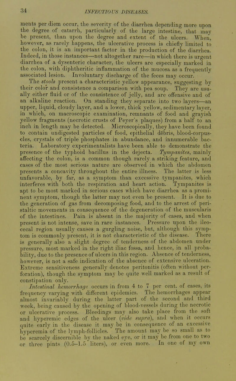 ments per diem occur, the severity of the diarrhea depending more upon the degree of catarrh, particularly of the large intestine, that may be present, than upon the degree and extent of the ulcers. When, however, as rarely happens, the ulcerative process is chiefly limited to the colon, it is an important factor in the production of the diarrhea. Indeed, in those instances—not altogether rare—in which there is urgent dian-hea of a dysenteric character, the ulcers are especially marked in the colon, with diphtheritic inflammation of the mucosa as a frequently associated lesion. Involuntary discharge of the feces may occur. The stools present a characteristic yellow appearance, suggesting by their color and consistence a comparison with pea soup. They are usu- ally either fluid or of the consistence of jelly, and are offensive and of an alkaline reaction. On standing they separate into two layers—an upper, liquid, cloudy layer, and a lower, thick yellow, sedimentary layer, in which, on macroscopic examination, remnants of food and grayish yellow fragments (necrotic crusts of Peyer's plaques) from a half to an inch in length may be detected. Microscopically, they have been found to contain undigested particles of food, epithelial debris, blood-corpus- cles, crystals of triple phosphates in abundance, and innumerable bac- teria. Laboratory experimentalists have been able to demonstrate the presence of the typhoid bacillus in the dejecta. Tymimnites, mainly affecting the colon, is a common though rarely a striking feature, and cases of the most serious nature are observed in which the abdomen presents a concavity throughout the entire illness. The latter is less unfavorable, by far, as a symptom than excessive tympanites, which interferes with both the respiration and heart action. Tympanites is apt to be most marked in serious cases which have diarrhea as a promi- nent symptom, though the latter may not even be present. It is due to the generation of gas from decomposing food, and to the arrest of peri- staltic movements in consequence of the degeneration of the muscularis of the intestines. Pain is absent in the majority of cases, and when present is not intense, save in rare instances. Pressure upon the ileo- cecal region usually causes a gurgling noise, but, although this symp- tom is commonly present, it is not characteristic of the disease. There is generally also a slight degree of tenderness of the abdomen under pressure, most marked in the right iliac fossa, and hence, in all proba- bility, due to the presence of ulcers in this region. Absence of tenderness, however, is not a safe indication of the absence of extensive ulceration. Extreme sensitiveness generally denotes peritonitis (often without per- foration), though the symptom may be quite well marked as a result of constipation only. Intestinal hemorrhage occurs in from 4 to 7 per cent, of cases, its frequency varying with' different epidemics. The hemorrhages appear almost invariably during the latter part of the second and third week, being caused by the opening of blood-vessels during the necrotic or ulcerative process. Bleedings may also take place from the soft and hyperemic edges of the ulcer {vide sujjra), and Avhen it occurs quite early in the disease it may be in consequence of an excessive hyperemia of the lymph-follicles. The amount may be so small as to be scarcely discernible by the naked eye, or it may be from one to two or three pints (0.5-1.5 liters), or even more. In one of my own