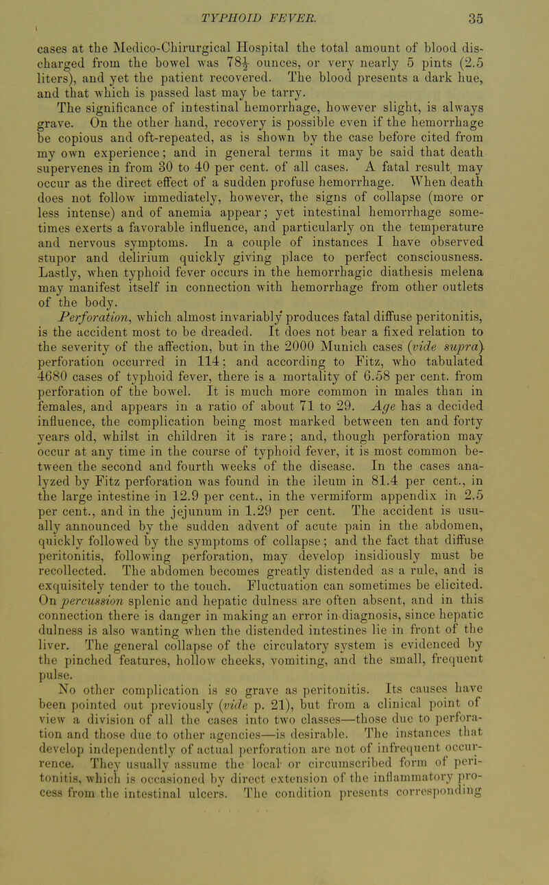 cases at the Medico-Cliirurgical Ilospital the total amount of blood dis- charged from the bowel was 78^ ounces, or very nearly 5 pints (2.5 liters), and yet the patient recovered. The blood presents a dark hue, and that which is passed last may be tarry. The significance of intestinal hemorrhage, however slight, is always grave. On the other hand, recovery is possible even if the hemorrhage be copious and oft-repeated, as is shown by the case before cited from my own experience; and in general terms it may be said that death supervenes in from 30 to 40 per cent, of all cases. A fatal result may occur as the direct effect of a sudden profuse hemorrhage. When death does not follow immediately, however, the signs of collapse (more or less intense) and of anemia appear; yet intestinal hemorrhage some- times exerts a favorable influence, and particularly on the temperature and nervous symptoms. In a couple of instances I have observed stupor and delirium quickly giving place to perfect consciousness. Lastly, when .typhoid fever occurs in the hemorrhagic diathesis melena may manifest itself in connection with hemorrhage from other outlets of the body. Perforation, which almost invariably produces fatal diffuse peritonitis, is the accident most to be dreaded. It does not bear a fixed relation to the severity of the affection, but in the 2000 Munich cases (vide supra). perforation occurred in 114; and according to Fitz, who tabulated 4680 cases of typhoid fever, there is a mortality of 6.58 per cent, from perforation of the bowel. It is much more common in males than in females, and appears in a ratio of about 71 to 29. Age has a decided influence, the complication being most marked between ten and forty years old, whilst in children it is rare; and, though perforation may occur at any time in the course of typhoid fever, it is most common be- tween the second and fourth weeks of the disease. In the cases ana- lyzed by Fitz perforation was found in the ileum in 81.4 per cent., in the large intestine in 12.9 per cent., in the vermiform appendix in 2.5 per cent., and in the jejunum in 1.29 per cent. The accident is usu- ally announced by the sudden advent of acute pain in the abdomen, quickly followed by the symptoms of collapse; and the fact that diffuse peritonitis, following perforation, may develop insidiously must be recollected. The abdomen becomes greatly distended as a rule, and is exquisitely tender to the touch. Fluctuation can sometimes be elicited. On percussion splenic and hepatic dulness are often absent, and in this connection there is danger in making an error in diagnosis, since hepatic dulness is also wanting when the distended intestines lie in front of the liver. The general collapse of the circulatory system is evidenced by the pinched features, hollow cheeks, vomiting, and the small, frequent pulse. No otlier complication is so grave as peritonitis. Its causes have been pointed out previously {vide p. 21), but from a clinical point of view a division of all the cases into two classes—those due to perfora- tion and those due to other agencies—is desirable. The instances that develop independently of actual perforation are not of infrequent occur- rence. They usually assume the local or circumscribed form of peri- tonitis, which is occasioned by direct extension of the inflammatory pro- cess from the intestinal ulcers. The condition presents corresponding