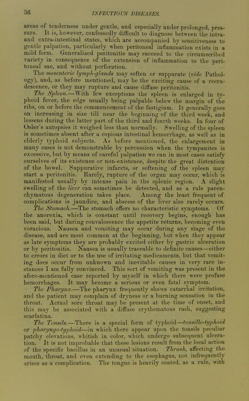 areas of tenderness under gentle, and especially under prolonged, pres- sure. It is, however, confessedly difficult to diagnose between the iutra- and extra-intestinal states, which are accompanied by sensitiveness to gentle palpation, particularly when peritoneal inflammation exists in a mild form. Generalized peritonitis may succeed to the circumscribed variety in consequence of the extension of inflammation to the peri- toneal sac, and without perforation. The mesenteric lymph-glands may soften or suppurate {vide Pathol- ogy),, and, as before mentioned, may be the exciting cause of a recru- descence, or they may rupture and cause diffuse peritonitis. The Spleen.—With few exceptions the spleen is enlarged in ty- phoid fever, the edge usually being palpable below the margin of the ribs, on or before the commencement of the fastigium. It generally goes on increasing in size till near the beginning of the third week, and lessens during the latter part of the third and fourth weeks. In four of Osier's autopsies it weighed less than normally. Swelling of the spleen is sometimes absent after a copious intestinal hemorrhage, as well as in elderly typhoid subjects. As before mentioned, the enlargement in many cases is not demonstrable by percussion when the tympanites is excessive, but by means of careful palpation we can in most cases satisfy ourselves of its existence or non-existence, despite the great distention of the bowel. Suppurative infarcts, or softening of the spleen may start a peritonitis. Rarely, rupture of the organ may occur, which is manifested usually by intense pain in the splenic region. A slight swelling of the liver can sometimes be detected, and as a rule paren- chymatous degeneration takes place. Among the least frequent of complications is jaundice, and abscess of the liver also rarely occurs. The Stomach.—The stomach offers no characteristic symptoms. Of the anorexia, which is constant until recovery begins, enough has been said, but during convalescence the appetite returns, becoming even voracious. Nausea and vomiting may occur during any stage of the disease, and are most common at the beginning, but when they appear as late symptoms they are probably excited either by gastric ulceration or by peritonitis. Nausea is usually traceable to definite causes—either to errors in diet or to the use of irritating medicaments, but that vomit- ing does occur from unknown and inevitable causes in very rare in- stances I am fully convinced. This sort of vomiting was present in the afore-mentioned case reported by myself in which there were profuse hemorrhages. It may become a serious or even fatal symptom. The Pharynx.—The pharynx frequently shows catarrhal irritation, and the patient may complain of dryness or a burning sensation in the throat. Actual sore throat may be present at the time of onset, and this may be associated Avith a diffuse erythematous rash, suggesting scarlatina. The Tonsils.—There is a special form of typhoid—fonsillo-typhoid or pharynyo-typhoid—in Avhich there appear upon the tonsils peculiar patchy elevations, whitish in color, which undergo subsequent ulcera- tion. It is not improbable that these lesions result from the local action of the specific bacillus in an unusual situation. Thru-'^h, affecting the mouth, throat, and even extending to the esophagus, not infrequently arises as a complication. The tongue is heavily coated, as a rule, with
