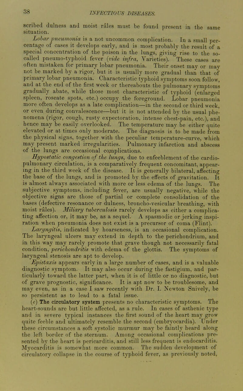 scribed dulness and moist rrUes must be found present in the same situation. Lobar pneumonia is a not uncommon complication. In a small per- centage of cases it develops early, and is most probably the result of a special concentration of the poison in the lungs, giving rise to the so- called pneumo-typhoid fever {vide infra, Varieties). These cases are often mistaken for primary lobar pneumonia. Their onset may or may not be marked by a rigor, but it is usually more gradual than that of primary lobar pneumonia. Characteristic typhoid symptoms soon follow, and at the end of the first week or thereabouts the pulmonary symptoms gradually abate, while those most characteristic of typhoid (enlarged spleen, roseate spots, etc.) occupy the foreground. Lobar pneumonia more often develops as a late complication—in the second or third week, or even during convalescence—but it is not attended by the usual phe- nomena (rigor, cough, rusty expectoration, intense chest-pain, etc.), and hence may be easily overlooked. The temperature may be either quite elevated or at times only moderate. The diagnosis is to be made from the physical signs, together with the peculiar temperature-curve, which may present marked irregularities. Pulmonary infarction and abscess of the lungs are occasional cojnplications. Hypostatic congestion of the lungs, due to enfeeblement of the cardio- pulmonary circulation, is a comparatively frequent concomitant, appear- ing in the third week of the disease. It is generally bilateral, affecting the base of the lungs, and is promoted by the effects of gravitation. It is almost always associated with more or less edema of the lungs. The subjective symptoms, including fever, are usually negative, while the objective signs are those of partial or complete consolidation of the bases (defective resonance or dulness, broncho-vesicular breathing, with moist rales). Miliary tuberculosis rarely develops as either a complica- ting affection or, it may be, as a sequel. A spasmodic or jerking inspi- ration when pneumonia does not exist is a precursor of coma (Flint). Laryngitis, indicated by hoarseness, is an occasional complication. The laryngeal ulcers may extend in depth to the perichondrium, and in this way may rarely promote that grave though not necessarily fatal condition, perichondritis with edema of the glottis. The symptoms of laryngeal stenosis are apt to develop. Epistaxis appears early in a large number of cases, and is a valuable diagnostic symptom. It may also occur during the fastigium, and par- ticularly toward the latter part, when it is of little or no diagnostic, but of grave prognostic, significance. It is apt now to be troublesome, and may even, as in a case I saw recently with Dr. I. Newton Snively, be so persistent as to lead to a fatal issue. (e) The circulatory system presents no characteristic symptoms. The heart-sounds are but little affected, as a rule. In cases of asthenic type and in severe typical instances the first sound of the heart may grow quite feeble and ultimately resemble the second (embryocardia). Under these circumstances a soft systolic murmur may be faintly heard along the left border of the sternum. Among occasional complications pre- sented by the heart is pericarditis, and still less frequent is endocarditis. Myocarditis is somewhat more common. The sudden development of circulatory collapse in the course of typhoid fever, as previously noted,
