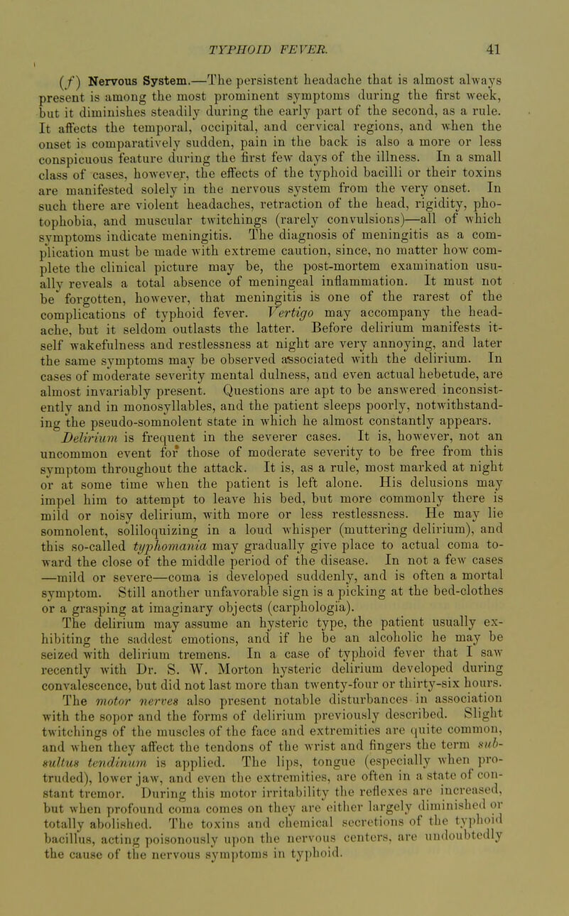 (f) Nervous System.—The persistent headache that is almost always present is among the most prominent symptoms during the first week, but it diminishes steadily during the early part of the second, as a rule. It aflfects the temporal, occipital, and cervical regions, and when the onset is comparatively sudden, pain in the back is also a more or less conspicuous feature during the first few days of the illness. In a small class of cases, however, the effects of the typhoid bacilli or their toxins are manifested solely in the nervous system from the very onset. In such there are violent headaches, retraction of the head, rigidity, pho- tophobia, and muscular twitchings (rarely convulsions)—all of which symptoms indicate meningitis. The diagnosis of meningitis as a com- plication must be made with extreme caution, since, no matter how com- plete the clinical picture may be, the post-mortem examination usu- ally reveals a total absence of meningeal inflammation. It must not be forgotten, however, that meningitis is one of the rarest of the complications of typhoid fever. Vertigo may accompany the head- ache, but it seldom outlasts the latter. Before delirium manifests it- self wakefulness and restlessness at night are very annoying, and later the same symptoms may be observed a'ssociated with the delirium. In cases of moderate severity mental dulness, and even actual hebetude, are almost invariably present. Questions are apt to be answered inconsist- ently and in monosyllables, and the patient sleeps poorly, notwithstand- ing the pseudo-somnolent state in which he almost constantly appears. Delirium is frequent in the severer cases. It is, however, not an uncommon event for those of moderate severity to be free from this symptom throughout the attack. It is, as a rule, most marked at night or at some time when the patient is left alone. His delusions may impel him to attempt to leave his bed, but more commonly there is mild or noisy delirium, with more or less restlessness. He may lie somnolent, soliloquizing in a loud whisper (muttering delirium), and this so-called tt/pJiomania may gradually give place to actual coma to- ward the close of the middle pei'iod of the disease. In not a few cases —mild or severe—coma is developed suddenly, and is often a mortal symptom. Still another unfavorable sign is a picking at the bed-clothes or a grasping at imaginary objects (carphologia). The delirium may assume an hysteric type, the patient usually ex- hibiting the saddest emotions, and if he be an alcoholic he may be seized with delirium tremens. In a case of typhoid fever that I saAV recently Avith Dr. S. W. Morton hysteric delirium developed during convalescence, but did not last more than twenty-four or thirty-six hours. The motor nerves also present notable disturbances in association with the sopor and the forms of delirium previously described. Slight twitchings of the muscles of the face and extremities are (|uite common, and when they affect the tendons of the wrist and fingers the term sub- mltus tendinum is applied. The lips, tongue (especially when pro- truded), lower jaw, and even the extremities, are often in a state of con- stant tremor. During this motor irritability the reflexes are increased, but when profound coma comes on they are eitiier largely diminished or totally abolished. The toxins and chemical secretions of the typhoid bacillus, acting poi.sonously u])on the nervous centers, are undoubtedly the cause of the nervous symptoms in typhoid.