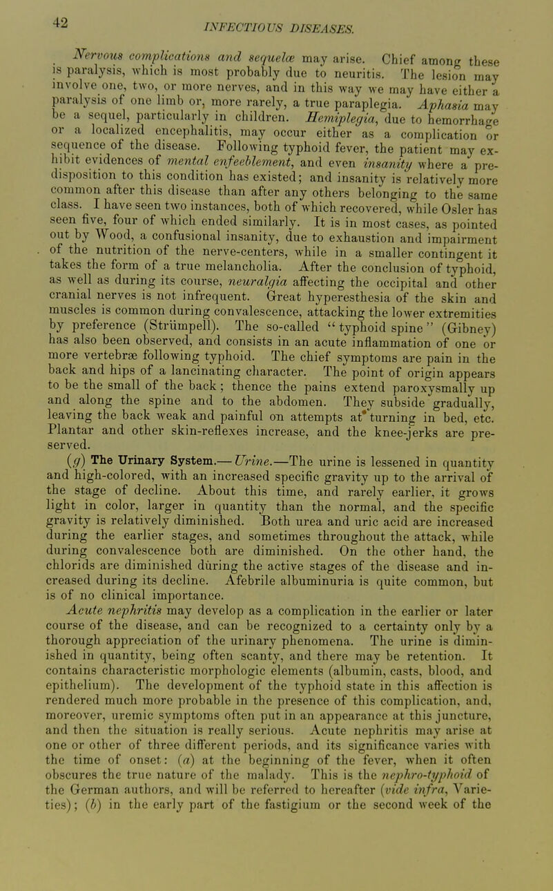 INFECTIOUS DISEASES. Nervous complications and sequelce may arise. Chief amonff these IS paralysis, which is most probably due to neuritis. The lesion may involve one, two, or more nerves, and in this way we may have either a paralysis of one limb or, more rarely, a true paraplegia. Aphasia may be a sequel, particularly in children. Hemiplegia, due to hemorrhage or a localized encephalitis, may occur either as a complication or sequence of the disease. Following typhoid fever, the patient may ex- hibit evidences of mental enfeehlement, and even insanity/ where a pre- disposition to this condition has existed; and insanity is relatively more common after this disease than after any others belonging to the same class. I have seen two instances, both of which recovered, while Osier has seen five, four of which ended similarly. It is in most cases, as pointed out by Wood, a confusional insanity, due to exhaustion and impairment of the nutrition of the nerve-centers, while in a smaller contingent it takes the forrn of a true melancholia. After the conclusion of typhoid, as well as during its course, neuralgia affecting the occipital and other cranial nerves is not infrequent. Great hyperesthesia of the skin and muscles is common during convalescence, attacking the lower extremities by preference (Strumpell). The so-called  typhoid spine  (Gibney) has also been observed, and consists in an acute inflammation of one or more vertebrae following typhoid. The chief symptoms are pain in the back and hips of a lancinating character. The point of origin appears to be the small of the back ; thence the pains extend paroxysmally up and along the spine and to the abdomen. They subside gradually, leaving the back weak and painful on attempts at* turning in bed, etc. Plantar and other skin-reflexes increase, and the knee-jerks are pre- served. (g) The Urinary System.— Urine.—The urine is lessened in quantity and high-colored, with an increased specific gravity up to the arrival of the stage of decline. About this time, and rarely earlier, it grows light in color, larger in quantity than the normal, and the specific gravity is relatively diminished. Both urea and uric acid are increased during the earlier stages, and sometimes throughout the attack, while during convalescence both are diminished. On the other hand, the chlorids are diminished during the active stages of the disease and in- creased during its decline. Afebrile albuminuria is quite common, but is of no clinical importance. Acute nephritis may develop as a complication in the earlier or later course of the disease, and can be recognized to a certainty only by a thorough appreciation of the urinary phenomena. The urine is dimin- ished in quantity, being often scanty, and there may be retention. It contains characteristic morphologic elements (albumin, casts, blood, and epithelium). The development of the typhoid state in this affection is rendered much more probable in the presence of this complication, and, moreover, uremic symptoms often put in an appearance at this juncture, and then the situation is really serious. Acute nephritis may arise at one or other of three different periods, and its significance varies with the time of onset: (a) at the beginning of the fever, when it often obscures the true nature of the malady. This is the nephro-typhoid of the German authors, and will be referred to hereafter [vide infra, Varie- ties) ; {b) in the early part of the fastigium or the second week of the