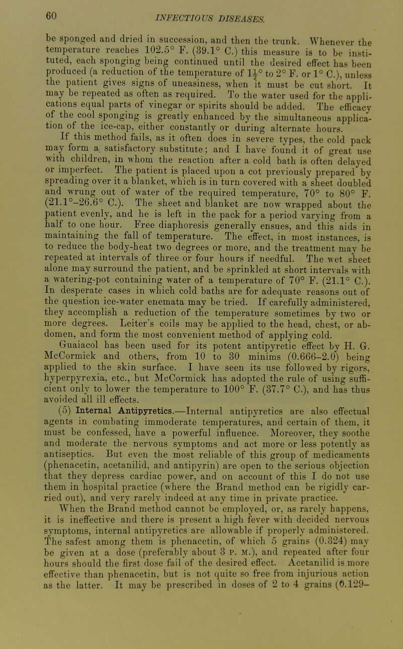 be sponged and dried in succession, and then the trunk. Whenever the temperature reaches 102.5° F. (39.1° C.) this measure is to be insti- tuted, each sponging being continued until the desired effect has been produced (a reduction of the temperature of 1|° to 2° F. or 1° C), unless the patient gives signs of uneasiness, Avhen it must be cut short. It may be repeated as often as required. To the water used for the appli- cations equal parts of vinegar or spirits should be added. The efficacy of the cool sponging is greatly enhanced by the simultaneous applica- tion of the ice-cap, either constantly or during alternate hours. If this method fails, as it often does in severe types, the cold pack may form a satisfactory substitute; and I have found it of great use with children, in whom the reaction after a cold bath is often delayed or imperfect. The patient is placed upon a cot previously prepared by spreading over it a blanket, which is in turn covered with a sheet doubled and wrung out of water of the required temperature, 70° to 80° F. (21.1°-26.6° C). The sheet and blanket are now wrapped about the patient evenly, and he is left in the pack for a period varying from a half to one hour. Free diaphoresis generally ensues, and this aids in maintaining the fall of temperature. The effect, in most instances, is to reduce the body-heat two degrees or more, and the treatment may be repeated at intervals of three or four hours if needful. The wet sheet alone may surround the patient, and be sprinkled at short intervals with a watering-pot containing water of a temperature of 70° F. (21.1° C.). In desperate cases in which cold baths are for adequate reasons out of the question ice-water enemata may be tried. If carefully administered, they accomplish a reduction of the temperature sometimes by two or more degrees. Leiter's coils may be applied to the head, chest, or ab- domen, and form the most convenient method of applying cold. Guaiacol has been used for its potent antipyretic effect by H. G. McCormick and others, from 10 to 30 minims (0.666-2.0) being applied to the skin surface. I have seen its use followed by rigors, hyperpyrexia, etc., but McCormick has adopted the rule of using suffi- cient only to lower the temperature to 100° F. (37.7° C), and has thus avoided all ill effects. (5) Internal Antipyretics.—Internal antipyretics are also effectual agents in combating immoderate temperatures, and certain of them, it must be confessed, have a powerful influence. Moreover, they soothe and moderate the nervous symptoms and act more or less potently as antiseptics. But even the most reliable of this group of medicaments (phenacetin, acetanilid, and antipyrin) are open to the serious objection that they depress cardiac power, and on account of this I do not use them in hospital practice (where the Brand method can be rigidly car- ried out), and very rarely indeed at any time in private practice. When the Brand method cannot be employed, or, as rarely happens, it is ineffective and there is present a high fever with decided nervous symptoms, internal antipyretics are allowable if properly administered. The safest among them is phenacetin, of which 5 grains (0.324) may be given at a dose (preferably about 3 P. M.), and repeated after four hours should the first dose fail of the desired effect. Acetanilid is more effective than phenacetin, but is not quite so free from injurious action as the latter. It may be prescribed in doses of 2 to 4 grains (0.129-