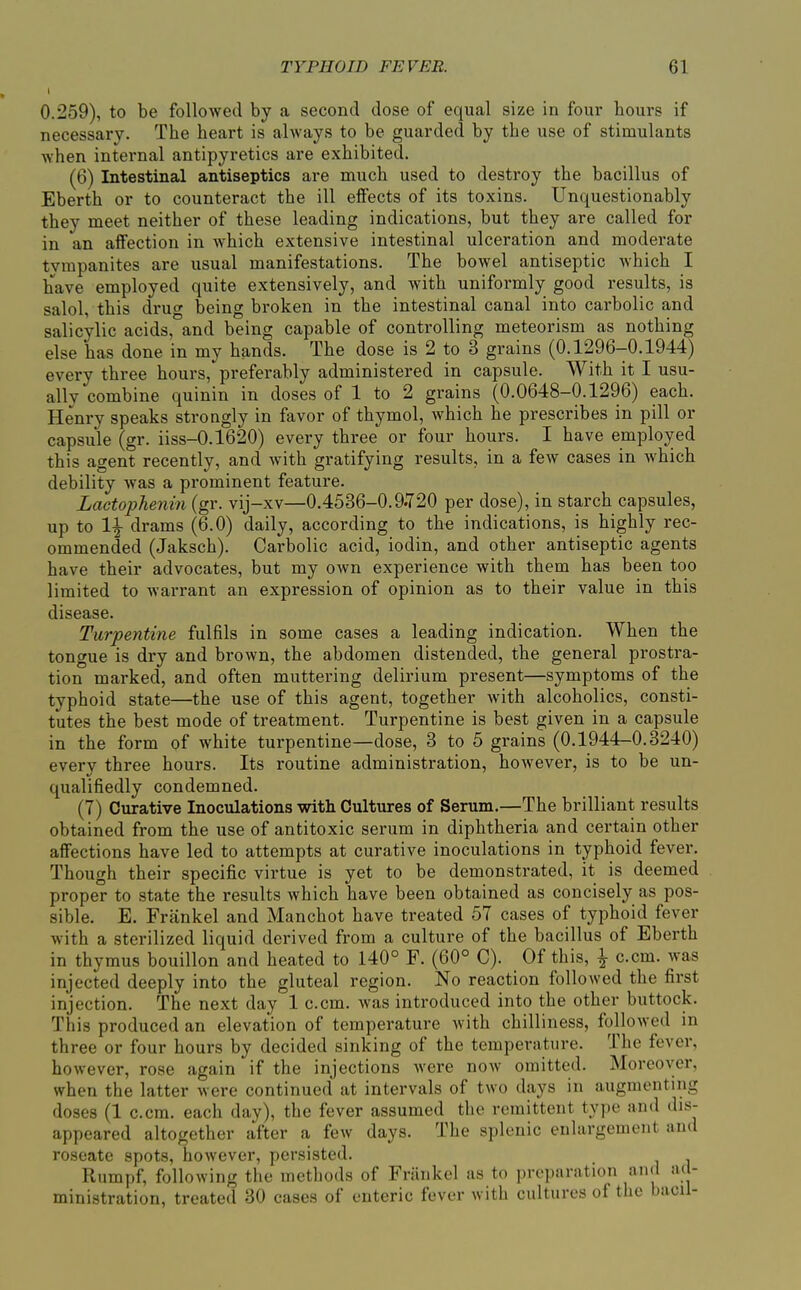 0.259), to be followed by a second dose of equal size in four hours if necessary. The heart is always to be guarded by the use of stimulants when internal antipyretics are exhibited. (6) Intestinal antiseptics are much used to destroy the bacillus of Eberth or to counteract the ill effects of its toxins. Unquestionably they meet neither of these leading indications, but they are called for in an affection in which extensive intestinal ulceration and moderate tvmpanites are usual manifestations. The bowel antiseptic which I have employed quite extensively, and with uniformly good results, is salol, this drug being broken in the intestinal canal into carbolic and salicylic acids, and being capable of controlling meteorism as nothing else has done in my hands. The dose is 2 to 3 grains (0.1296-0.1944) every three hom's, preferably administered in capsule. With it I usu- ally combine quinin in doses of 1 to 2 grains (0.0648-0.1296) each. Henry speaks strongly in favor of thymol, which he prescribes in pill or capsule (gr. iiss-0.1620) every three or four hours. I have employed this agent recently, and with gratifying results, in a few cases in which debility was a prominent feature. Lactopheniti (gr. vij-xv—0.4536-0.9.720 per dose), in starch capsules, up to 1^ drams (6.0) daily, according to the indications, is highly rec- ommended (Jaksch). Carbolic acid, iodin, and other antiseptic agents have their advocates, but my own experience with them has been too limited to warrant an expression of opinion as to their value in this disease. Turpentine fulfils in some cases a leading indication. When the tongue is dry and brown, the abdomen distended, the general prostra- tion marked, and often muttering delirium present—symptoms of the typhoid state—the use of this agent, together with alcoholics, consti- tutes the best mode of treatment. Turpentine is best given in a capsule in the form of white turpentine—dose, 3 to 5 grains (0.1944-0.3240) every three hours. Its routine administration, however, is to be un- qualifiedly condemned. (7) Curative Inoculations with Cultures of Serum.—The brilliant results obtained from the use of antitoxic serum in diphtheria and certain other affections have led to attempts at curative inoculations in typhoid fever. Though their specific virtue is yet to be demonstrated, it is deemed proper to state the results which have been obtained as concisely as pos- sible. E. Frankel and Manchot have treated 57 cases of typhoid fever with a sterilized liquid derived from a culture of the bacillus of Eberth in thymus bouillon and heated to 140° F. (60° 0). Of this, ^ c.cm. was injected deeply into the gluteal region. No reaction followed the first injection. The next day 1 c.cm. was introduced into the other buttock. This produced an elevation of temperature with chilliness, followed in three or four hours by decided sinking of the temperature. The fever, however, rose again if the injections were now omitted. Moreover, when the latter were continued at intervals of two days in augmenting doses (1 c.cm. each day), the fever assumed the remittent type and dis- appeared altogether after a few days. The splenic enlargement and roseate spots, however, persisted. Rumpf, following the methods of Frankel as to preparation and ad- ministration, treated 30 cases of enteric fever with cultures of the bacil-