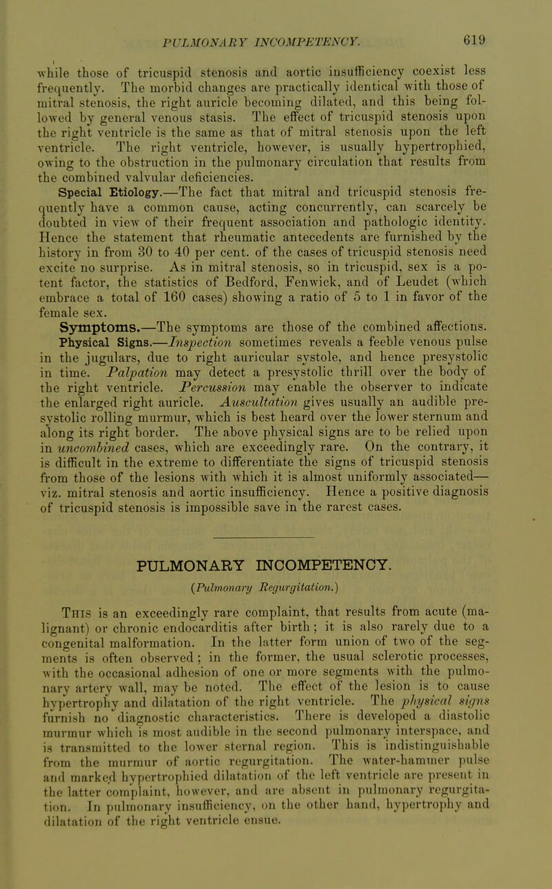 while those of tricuspid stenosis and aortic insufficiency coexist less frequently. The morbid changes are practically identical with those of mitral stenosis, the right auricle becoming dilated, and this being fol- lowed by general venous stasis. The effect of tricuspid stenosis upon the right ventricle is the same as that of mitral stenosis upon the left ventricle. The right ventricle, however, is usually hypertrophied, owing to the obstruction in the pulmonary circulation that results from the combined valvular deficiencies. Special Etiology.—The fact that mitral and tricuspid stenosis fre- cpaently have a common cause, acting concurrently, can scarcely be doubted in view of their frequent association and pathologic identity. Hence the statement that rheumatic antecedents are furnished by the history in from 30 to 40 per cent, of the cases of tricuspid stenosis need excite no surprise. As in mitral stenosis, so in tricuspid, sex is a po- tent factor, the statistics of Bedford, Fenwick, and of Leudet (which embrace a total of 160 cases) showing a ratio of 5 to 1 in favor of the female sex. Sj^ptoms.—The symptoms are those of the combined affections. Physical Signs.—Inspection sometimes reveals a feeble venous pulse in the jugulars, due to right auricular systole, and hence presystolic in time. Palpation may detect a presystolic thrill over the body of the right ventricle. Percussion may enable the observer to indicate the enlarged right auricle. Auscultation gives usually an audible pre- systolic rolling murmur, which is best heard over the lower sternum and along its right border. The above physical signs are to be relied upon in uneombined cases, which are exceedingly rare. On the contrary, it is difficult in the extreme to differentiate the signs of tricuspid stenosis from those of the lesions with which it is almost uniformly associated— viz. mitral stenosis and aortic insufficiency. Hence a positive diagnosis of tricuspid stenosis is impossible save in the rarest cases. PULMONARY INCOMPETENCY. {Pulmonary Regurgitation.) This is an exceedingly rare complaint, that results from acute (ma- lignant) or chronic endocarditis after birth; it is also rarely due to a congenital malformation. In the latter form union of two of the seg- ments is often observed ; in the former, the usual sclerotic processes, with the occasional adhesion of one or more segments with the pulmo- nary artery wall, may be noted. The effect of the lesion is to cause hypertrophy and dilatation of the right ventricle. The physical signs furnish no diagnostic characteristics. There is developed a diastolic murmur which is most audible in the second pulmonary interspace, and is transmitted to the lower sternal region. This is indistinguishable from the murmur of aortic regurgitation. The Avater-hammer pulse and marked hypertrophied dilatation of the left ventricle are present in the latter complaint, however, and are absent in pulmonary regurgita- tion. In pulmonary insufficiency, on the other hand, hypertrophy and dilatation of the right ventricle ensue.