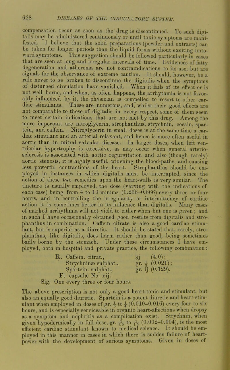 compensation recur as soon as the drug is discontinued. To such digi- talis may be administered continuously or until toxic symptoms are mani- fested. I believe that the solid preparations (powder and extracts) can be taken for longer periods than the liquid forms without exciting unto- ward symptoms. This suggestion should be followed particularly in cases that are seen at long and irregular intervals of time. Evidences of fatty degeneration and atheroma are not contraindications to its use, but are signals for the observance of extreme caution. It should, however, be a rule never to be broken to discontinue the digitalis when the symptoms of disturbed circulation have vanished. When it fails of its effect or is not well borne, and when, as often happens, the arrhythmia is not favor- ably influenced by it, the physician is compelled to resort to other car- diac stimulants. These are numerous, and, whilst their good effects are not comparable to those of digitalis in every respect, some of them seem to meet certain indications that are not met by this drug. Among the more important are nitroglycerin, strophanthus, strychnin, cocain, spar- tein, and caffein. Nitroglycerin in small doses is at the same time a car- diac stimulant and an arterial relaxant, and hence is more often useful in aortic than in mitral valvular disease. In larger doses, Avhen left ven- tricular hypertrophy is excessive, as may occur when general arterio- sclerosis is associated with aortic regurgitation and also (though rarely) aortic stenosis, it is highly useful, widening the blood-paths, and causing less powerful contractions of the heart. Strophanthus should be em- ployed in instances in which digitalis must be interrupted, since the action of these two remedies upon the heart-walls is very similar. The tincture is usually employed, the dose (varying with the indications of each case) being from 4 to 10 minims (0.266-0.666) every three or four hours, and in controlling the irregularity or intermittency of cardiac action it is sometimes better in its influence than digitalis. Many cases of marked arrhythmia will not yield to either when but one is given ; and in such I have occasionally obtained good results from digitalis and stro- phanthus in combination. Caffein citi-ate is also a good cardiac stimu- lant, but is superior as a diuretic. It should be stated that, rarely, stro- phanthus, like digitalis, does harm rather than good, being sometimes badly borne by the stomach. Under these circumstances I have em- ployed, both in hospital and private practice, the following combination: ^. Caff'ein. citrat., .^j (4.0); Strychninae sulphat., gr. ^ (0.021); Spartein. sulphat., gr. ij (0.129). Ft. capsulae No. xij. Sig. One every three or four hours. The above prescription is not only a good heart-tonic and stimulant, but also an equally good diuretic. Spartein is a potent diuretic and heart-stim- ulant when employed in doses of gr. ^ to | (0.010-0.016) every four to six hours, and is especially serviceable in organic heart-affections when dropsy as a symptom and nephritis as a complication exist. Strychnin, when given hypodermically in full dose, gr. ^ to j\ (0.002-0.004), is the most efficient cardiac stimulant known to medical science. It should be em- ployed in this manner in cases in which there is sudden failure of heart- power with the development of serious symptoms. Given in doses of