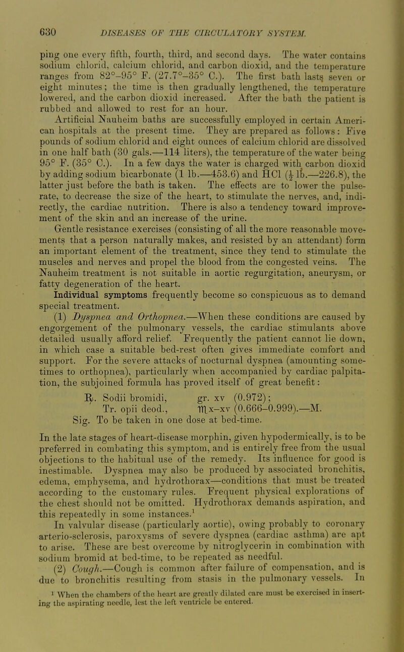 ping one every fifth, fourth, third, and second days. The water contains sodium chlorid, calcium chlorid, and carbon dioxid, and the temperature ranges from 82°-95° F. (27.7°-35° C). The first bath lastjj seven or eight minutes; the time is then gradually lengthened, the temperature lowered, and the carbon dioxid increased. After the bath the patient is rubbed and allowed to rest for an hour. Artificial Nauheim baths are successfully employed in certain Ameri- can hospitals at the present time. They are prepared as follows: Five pounds of sodium chlorid and eight ounces of calcium chlorid are dissolved in one half bath (30 gals.—114 liters), the temperature of the water being 95° F. (35° C). In a few days the water is charged with carbon dioxid by adding sodium bicarbonate (1 lb.—453.6) and HCl ik—226.8), the latter just before the bath is taken. The effects are to lower the pulse- rate, to decrease the size of the heart, to stimulate the nerves, and, indi- rectly, the cardiac nutrition. There is also a tendency toward improve- ment of the skin and an increase of the urine. Gentle resistance exercises (consisting of all the more reasonable move- ments that a person naturally makes, and resisted by an attendant) form an important element of the treatment, since they tend to stimulate the muscles and nerves and propel the blood from the congested veins. The Nauheim treatment is not suitable in aortic regurgitation, aneurysm, or fatty degeneration of the heart. Individual symptoms frequently become so conspicuous as to demand special treatment. (1) Dyspnea and Orthopnea.—When these conditions are caused by engorgement of the pulmonary vessels, the cardiac stimulants above detailed usually afford relief. Frequently the patient cannot lie down, in which case a suitable bed-rest often gives immediate comfort and support. For the severe attacks of nocturnal dyspnea (amounting some- times to orthopnea), particularly when accompanied by cardiac palpita- tion, the subjoined formula has proved itself of great benefit: I^. Sodii bromidi, gr. xv (0.972); Tr. opii deod., TTlx-xv (0.666-0.999).^M. Sig. To be taken in one dose at bed-time. In the late stages of heart-disease morphin, given hypodermically, is to be preferred in combating this symptom, and is entirely free from the usual objections to the habitual use of the remedy. Its influence for good is inestimable. Dyspnea may also be produced by associated bronchitis, edema, emphysema, and hydrothorax—conditions that must be treated according to the customary rules. Frequent physical explorations of the chest should not be omitted. Hydrothorax demands aspiration, and this repeatedly in some instances.^ In valvular disease (particularly aortic), owing probably to coronary arterio-sclerosis, paroxysms of severe dyspnea (cardiac asthma) are apt to arise. These are best overcome by nitroglycerin in combination with sodium bromid at bed-time, to be repeated as needful. (2) Cough.—Cough is common after failure of compensation, and is due to bronchitis resulting from stasis in the pulmonary vessels. In ^ When the chambers of the heart are greatly dilated care must be exercised in insert- ing the aspirating needle, lest the left ventricle be entered.