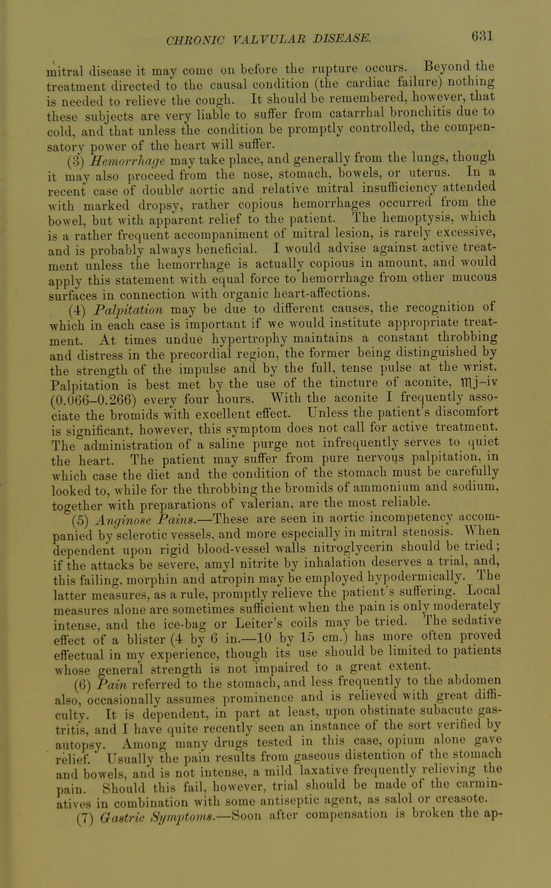 mitral disease it may come on before the rupture occurs. Beyond the treatment directed to the causal condition (the cardiac failure) nothing is needed to relieve the cough. It should be remembered, however, that these subjects are very liable to suffer from catarrhal bronchitis due to cold, and that unless the condition be promptly controlled, the compen- satory power of the heart will sulfer. (3) Hemorrhage may take place, and generally from the lungs, though it may also proceed from the nose, stomach, bowels, or uterus. In a recent case of double* aortic and relative mitral insufficiency attended with marked dropsy, rather copious hemorrhages occurred from the bowel, but with apparent relief to the patient. The hemoptysis, which is a rather frequent accompaniment of mitral lesion, is rarely excessive, and is probably always beneficial. I would advise against active treat- ment unless the hemorrhage is actually copious in amount, and would apply this statement with equal force to hemorrhage from other mucous surfaces in connection with organic heart-affections. (4) Palpitation may be due to different causes, the recognition of which in each case is important if we would institute appropriate treat- ment. At times undue hypertrophy maintains a constant throbbing and distress in the precordial region, the former being distinguished by the strength of the impulse and by the full, tense pulse at the wrist. Palpitation is best met by the use of the tincture of aconite, TTlj-iv (0.066-0.266) every four hours. With the aconite I frequently asso- ciate the bromids with excellent effect. Unless the patient's discomfort is significant, however, this symptom does not call for active treatment. The administration of a saline purge not infrequently serves to quiet the heart. The patient may suffer from pure nervous palpitation, in which case the diet and the condition of the stomach must be carefully looked to, while for the throbbing the bromids of ammonium and sodium, together with preparations of valerian, are the most reliable. (5) Anginose Pains.—These are seen in aortic incompetency accom- panied by sclerotic vessels, and more especially in mitral stenosis. When dependent upon rigid blood-vessel walls nitroglycerin should be tried; if the attacks be severe, amyl nitrite by inhalation deserves a trial, and, this failing, morphin and atropin may be employed hypodermically. The latter measures, as a rule, promptly relieve the patient's suffering. Local measures alone are sometimes sufficient when the pain is only moderately intense, and the ice-bag or Leiter's coils may be tried. The sedative effect of a blister (4 by 6 in.—10 by 15 cm.) has more often proved effectual in my experience, though its use should be limited to patients whose general strength is not impaired to a great extent. (6) Pain referred to the stomach, and less frequently to the abdomen also, occasionally assumes prominence and is relieved with great diffi- culty. It is dependent, in part at least, upon obstinate subacute gas- tritis, and I have quite recently seen an instance of the sort verified by autop.sy. Among many drugs tested in this case, opium alone gave relief. Usually the pain results from gaseous distention of the stomach and bowels, and is not intense, a mild laxative frequently relieving the pain. Should this fail, however, trial should be made of the carmin- atives in combination with some antiseptic agent, as salol or creasote. (7) Gastric SymptorJis.—Soon after compensation is broken the ap-