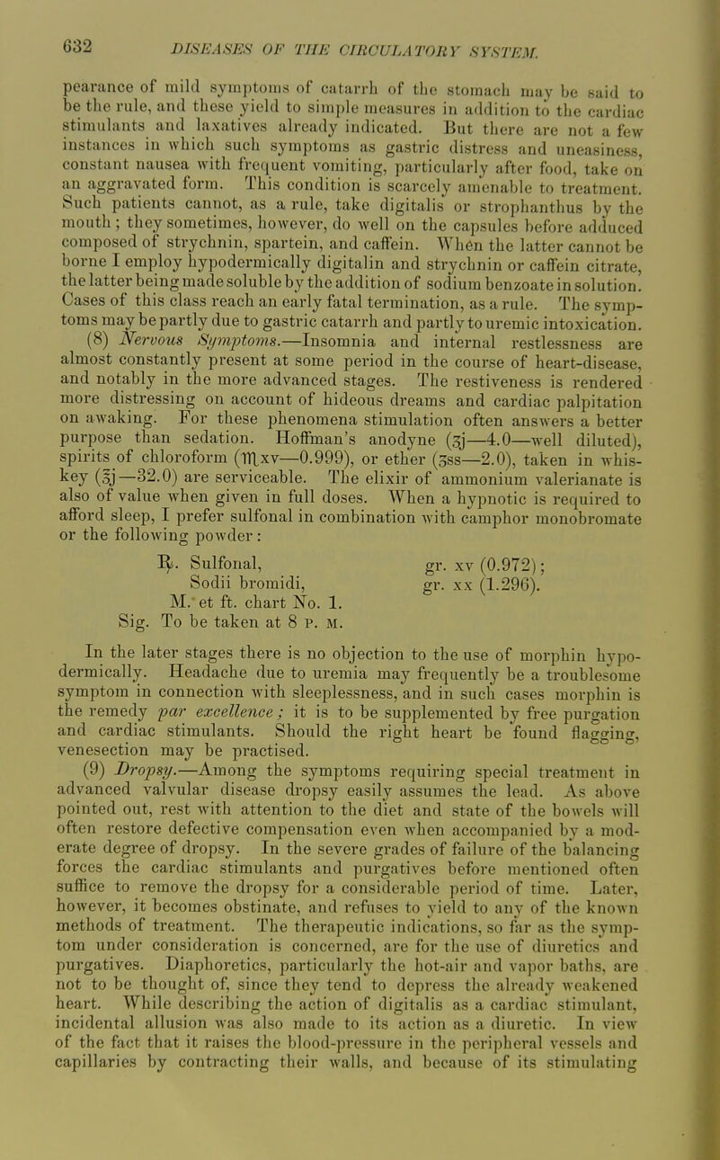 pearance of mild symptoms of catarrh of the stomach may be said to be the rule, and these yield to simple measures in addition to the cardiac stimulants and laxatives already indicated. But there are not a few instances in which such symptoms as gastric distress and uneasiness, constant nausea with freijuent vomiting, particularly after food, take on an aggravated form. This condition is scarcely amenable to treatment. Such patients cannot, as a rule, take digitalis or strophanthus by the mouth; they sometimes, however, do well on the capsules before adduced composed of strychnin, spartein, and caffein. When the latter cannot be borne I employ hypodermically digitalin and strychnin or caffein citrate, the latter being made soluble by the addition of sodium benzoate in solution. Cases of this class reach an early fatal termination, as a rule. The symp- toms may be partly due to gastric catarrh and partly to uremic intoxication. (8) Nervous Spyiptoms.—Insomnia and internal restlessness are almost constantly present at some period in the course of heart-disease, and notably in the more advanced stages. The restiveness is rendered more distressing on account of hideous dreams and cardiac palpitation on awaking. For these phenomena stimulation often answers a better purpose than sedation. Hoffman's anodyne (sj—4.0—well diluted), spirits of chloroform (tTLxv—0.999), or ether (gss—2.0), taken in whis- (sj—32.0) are serviceable. The elixir of ammonium valerianate is also of value when given in full doses. When a hypnotic is required to afford sleep, I prefer sulfonal in combination with camphor monobromate or the following powder: I^. Sulfonal, gr. xv (0.972); Sodii bromidi, gr. xx (1.296), M.- et ft. chart No. 1. Sig. To be taken at 8 p. M, In the later stages there is no objection to the use of morphin hypo- dermically. Headache due to uremia may frequently be a troublesome symptom in connection with sleeplessness, and in such cases morphin is the remedy par excellence ; it is to be supplemented by free purgation and cardiac stimulants. Should the right heart be found flagging, venesection may be practised. (9) Dropsy.—Among the symptoms requiinng special treatment in advanced valvular disease dropsy easily assumes the lead. As above pointed out, rest with attention to the diet and state of the bowels will often restore defective compensation even when accompanied by a mod- erate degree of dropsy. In the severe grades of failure of the balancing forces the cardiac stimulants and purgatives before mentioned often suffice to remove the dropsy for a considerable period of time. Later, however, it becomes obstinate, and refuses to yield to any of the knoAvn methods of treatment. The therapeutic indications, so far as the symp- tom under consideration is concerned, are for the use of diuretics and purgatives. Diaphoretics, particularly the hot-air and vapor baths, are not to be thought of, since they tend to depress the already weakened heart. While describing the action of digitalis as a cardiac stimulant, incidental allusion was also made to its action as a diuretic. In view of the fact that it raises the blood-pressure in the peripheral vessels and capillaries by contracting their walls, and because of its stimulating