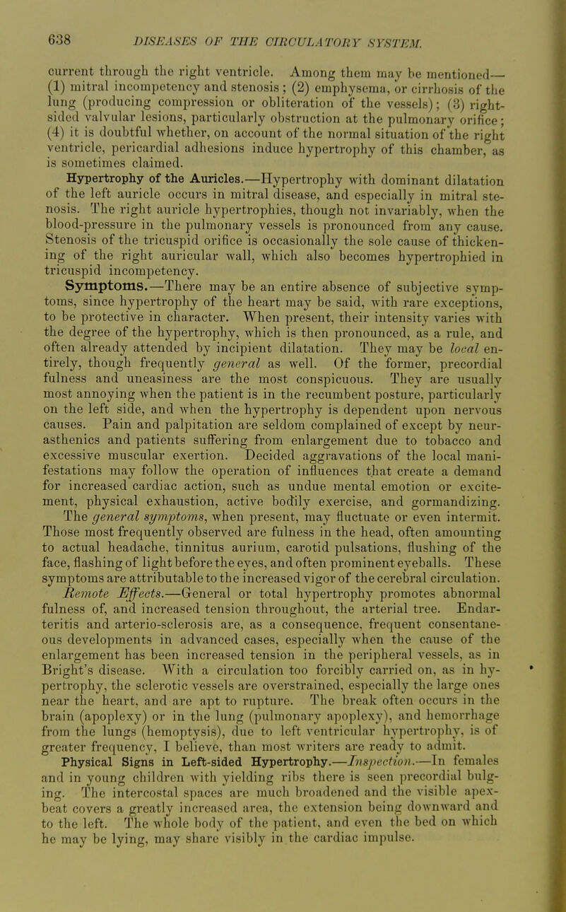 current through the right ventricle. Among them may be mentioned (1) mitral incompetency and stenosis ; (2) emphysema, or cirrhosis of the lung (producing compression or obliteration of the vessels); (3) right- sided valvular lesions, particularly obstruction at the pulmonary orifice; (4) it is doubtful whether, on account of the normal situation of the right ventricle, pericardial adhesions induce hypertrophy of this chamber, as is sometimes claimed. Hypertrophy of the Auricles.—Hypertrophy with dominant dilatation of the left auricle occurs in mitral disease, and especially in mitral ste- nosis. The right auricle hypertrophies, though not invariably, when the blood-pressure in the pulmonary vessels is pronounced from any cause. Stenosis of the tricuspid orifice is occasionally the sole cause of thicken- ing of the right auricular wall, which also becomes hypertrophied in tricuspid incompetency. Symptoms.—There may be an entire absence of subjective symp- toms, since hypertrophy of the heart may be said, with rare exceptions, to be protective in character. When present, their intensity varies with the degree of the hypertrophy, which is then pronounced, as a rule, and often already attended by incipient dilatation. They may be local en- tirely, though frequently general as well. Of the former, precordial fulness and uneasiness are the most conspicuous. They are usually most annoying when the patient is in the recumbent posture, particularly on the left side, and when the hypertrophy is dependent upon nei'vous causes. Pain and palpitation are seldom complained of except by neur- asthenics and patients suffering from enlargement due to tobacco and excessive muscular exertion. Decided aggravations of the local mani- festations may follow the operation of influences that create a demand for increased cardiac action, such as undue mental emotion or excite- ment, physical exhaustion, active bodily exercise, and gormandizing. The general syynjotoms, when present, may fluctuate or even intermit. Those most frequently observed are fulness in the head, often amounting to actual headache, tinnitus aurium, carotid pulsations, flushing of the face, flashing of light before the eyes, and often prominent eyeballs. These symptoms ai'e attributable to the increased vigor of the cerebral circulation. Remote Effects.—General or total hypertrophy promotes abnormal fulness of, and increased tension throughout, the arterial tree. Endar- teritis and arterio-sclerosis are, as a consequence, frequent consentane- ous developments in advanced cases, especially when the cause of the enlargement has been increased tension in the peripheral vessels, as in Bright's disease. With a circulation too forcibly carried on, as in hy- pertrophy, the sclerotic vessels are overstrained, especially the large ones near the heart, and are apt to rupture. The break often occurs in the bi'ain (apoplexy) or in the lung (pulmonary apoplexy), and hemorrhage from the lungs (hemoptysis), due to left ventricular hypertrophy, is of greater frequency, I believe, than most writers are ready to admit. Physical Signs in Left-sided Hypertrophy.—Inspection.—In females and in young children with yielding ribs there is seen precordial bulg- ing. The intercostal spaces are much broadened and the visible apex- beat covers a greatly increased area, the extension being downward and to the left. The whole body of the patient, and even the bed on which he may be lying, may share visibly in the cardiac impulse.