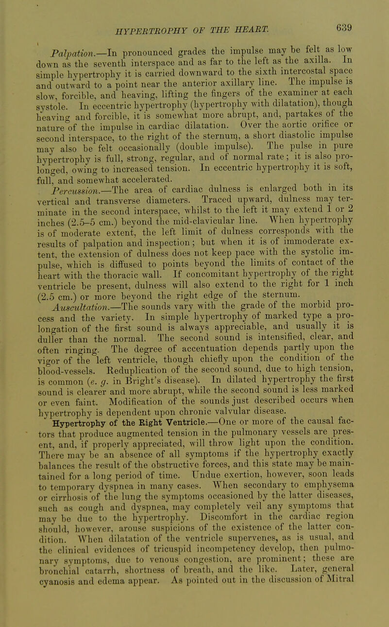 Palpation.—In pronounced grades the impulse may be felt as low down as the seventh interspace and as far to the left as the axilla. In simple hypertrophy it is carried downward to the sixth intercostal space and outward to a point near the anterior axillary line. The impulse is slow, forcible, and heaving, lifting the fingers of the examiner at each systole. In eccentric hypertrophy (hypertrophy with dilatation), though heaving and forcible, it is somewhat more abrupt, and, partakes of the nature'of the impulse in cardiac dilatation. Over the aortic orifice or second interspace, to the right of the sternum, a short diastolic impulse may also be felt occasionally (double impulse). The pulse in pure hypertrophy is full, strong, regular, and of normal rate; it is also pro- longed, owing to increased tension. In eccentric hypertrophy it is soft, full, and somewhat accelerated. Percussion.—The area of cardiac dulness is enlarged both in its vertical and transverse diameters. Traced upward, dulness may ter- minate in the second interspace, whilst to the left it may extend 1 or 2 inches (2.5-5 cm.) beyond the mid-clavicular line. When hypertrophy is of moderate extent, the left limit of dulness corresponds with the results of palpation and inspection; but when it is of immoderate ex- tent, the extension of dulness does not keep pace with the systolic im- pulse, which is diffused to points beyond the limits of contact of the heart with the thoracic wall. If concomitant hypertrophy of the right ventricle be present, dulness will also extend to the right for 1 inch (2.5 cm.) or more beyond the right edge of the sternum. Auscultation.—The sounds vary with the grade of the morbid pro- cess and the variety. In simple hypertrophy of marked type a pro- longation of the first sound is always appreciable, and usually it is duller than the normal. The second sound is intensified, clear, and often ringing. The degree of accentuation depends partly upon the vigor of the left ventricle, though chiefly upon the condition of the blood-vessels. Reduplication of the second sound, due to high tension, is common (e. g. in Bright's disease). In dilated hypertrophy the first sound is clearer and more abrupt, while the second sound is less marked or even faint. Modification of the sounds just described occurs when hypertrophy is dependent upon chronic valvular disease. Hypertrophy of the Right Ventricle.—One or more of the causal fac- tors that produce augmented tension in the pulmonary vessels are pres- ent, and, if properly appreciated, will throw light upon the condition. There may be an absence of all symptoms if the hypertrophy exactly balances the result of the obstructive forces, and this state may be main- tained for a long period of time. Undue exertion, however, soon leads to temporary dyspnea in many cases. When secondary to emphysema or cirrhosis of the lung the symptoms occasioned by the latter diseases, such as cough and dyspnea, may completely veil any symptoms that may be due to the hypertrophy. Discomfort in the cardiac region should, however, arouse suspicions of the existence of the latter con- dition. AVhen dilatation of the ventricle supervenes, as is usual, and the clinical evidences of tricuspid incompetency develop, then pulmo- nary symptoms, due to venous congestion, are prominent; these are bronchial catarrh, shortness of breath, and the like. Later, general cyanosis and edema appear. As pointed out in the discussion of Mitral