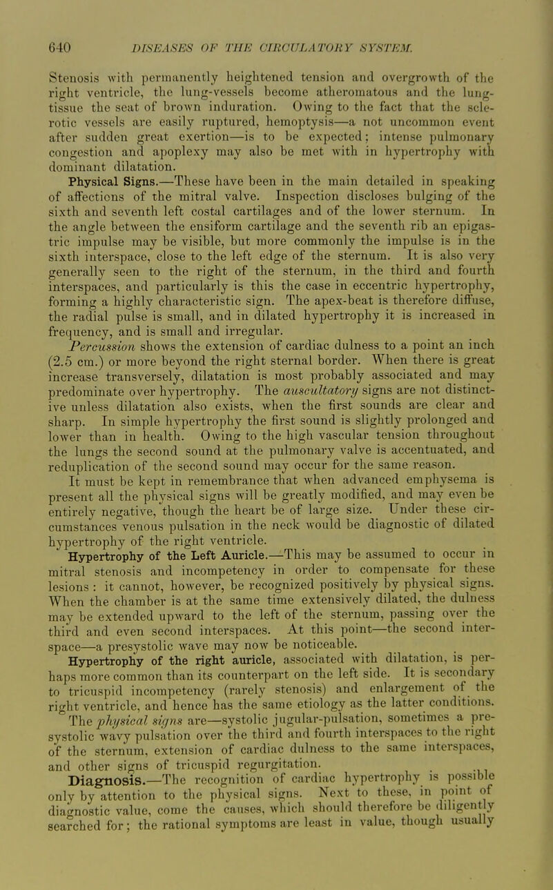 Stenosis with permanently heightened tension and overgrowth of the right ventricle, the lung-vessels become atheromatous and the lung- tissue the seat of brown induration. Owing to the fact that the scle- rotic vessels ax-e easily ruptured, hemoptysis—a not uncommon event after sudden great exertion—is to be expected; intense pulmonary congestion and apoplexy may also be met with in hypertrophy with dominant dilatation. Physical Signs.—These have been in the main detailed in speaking of affections of the mitral valve. Inspection discloses bulging of the sixth and seventh left costal cartilages and of the lower sternum. In the angle between the ensiform cartilage and the seventh rib an epigas- tric impulse may be visible, but more commonly the impulse is in the sixth interspace, close to the left edge of the sternum. It is also very generally seen to the right of the sternum, in the third and fourth interspaces, and particularly is this the case in eccentric hypertrophy, forming a highly characteristic sign. The apex-beat is therefore diffuse, the radial pulse is small, and in dilated hypertrophy it is increased in frequency, and is small and irregular. Percussion shows the extension of cardiac dulness to a point an inch (2.5 cm.) or more beyond the right sternal border. When there is great increase transversely, dilatation is most probably associated and may predominate over hypertrophy. The auscultatory signs are not distinct- ive unless dilatation also exists, when the first sounds are clear and sharp. In simple hypertrophy the first sound is slightly prolonged and lower than in health. Owing to the high vascular tension throughout the lungs the second sound at the pulmonary valve is accentuated, and reduplication of the second sound may occur for the same reason. It must be kept in remembrance that when advanced emphysema is present all the physical signs will be greatly modified, and may even be entirely negative, though the heart be of large size. Under these cir- cumstances venous pulsation in the neck would be diagnostic of dilated hypertrophy of the right ventricle. Hypertrophy of the Left Auricle.—This may be assumed to occur in mitral stenosis and incompetency in order to compensate for these lesions : it cannot, however, be recognized positively by physical signs. When the chamber is at the same time extensively dilated, the dulness may be extended upward to the left of the sternum, passing over the third and even second interspaces. At this point—the second inter- space—a presystolic wave may now be noticeable. Hypertrophy of the right auricle, associated with dilatation, is per- haps more common than its counterpart on the left side. It is secondary to tricuspid incompetency (rarely stenosis) and enlargement of the right ventricle, and hence has the same etiology as the latter conditions. The physical signs are—systolic jugular-pulsation, sometimes a pre- systolic wavy pulsation over the third and fourth interspaces to the right of the sternum, extension of cardiac dulness to the same interspaces, and other signs of tricuspid regurgitation. DiagtlOSis.—The recognition of cardiac hypertrophy is possible only by attention to the physical signs. Next to these, in point of diagnostic value, come the causes, which should therefore be diligently searched for; the rational symptoms are least in value, though usually