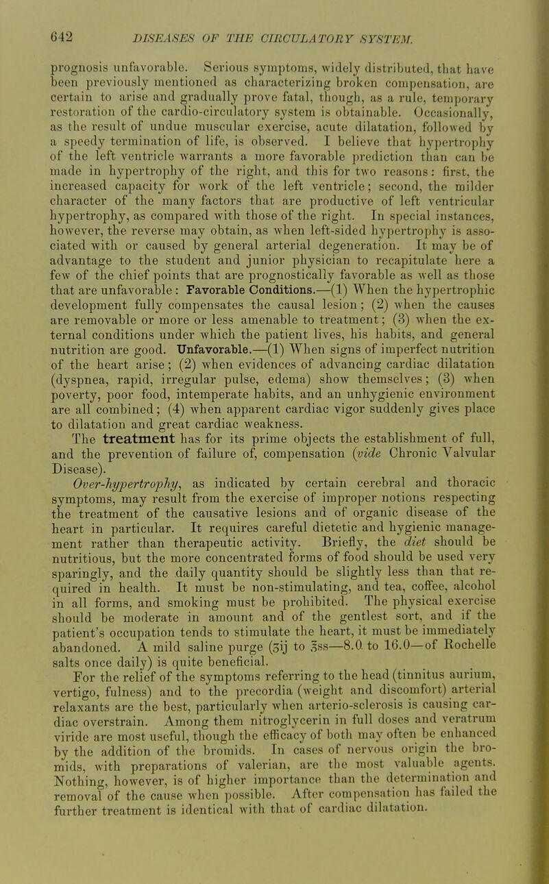 prognosis unfavorable. Serious symptoms, widely distributed, tbat bave been previously mentioned as cbaracterizing broken compensation, are certain to arise and gradually prove fatal, tbougli, as a rule, temporary restoration of tbe cardio-circulatory system is obtainable. Occasionally, as tbe result of undue muscular exercise, acute dilatation, followed by a speedy termination of life, is observed. I believe tbat bypertropby of tbe left ventricle warrants a more favorable prediction tban can be made in bypertropby of tbe rigbt, and this for two reasons: first, the increased capacity for work of the left ventricle; second, the milder character of the many factors that are productive of left ventricular hypertrophy, as compared with those of the right. In special instances, however, the reverse may obtain, as when left-sided hypertrophy is asso- ciated with or caused by general arterial degeneration. It may be of advantage to the student and junior physician to recapitulate here a few of the chief points that are prognostically favorable as well as those that are unfavorable : Favorable Conditions.—(1) When the hypertrophic development fully compensates the causal lesion; (2) when the causes are removable or more or less amenable to treatment; (3) when the ex- ternal conditions under which the patient lives, his habits, and general nutrition are good. Unfavorable.—(1) When signs of imperfect nutrition of the heart arise; (2) when evidences of advancing cardiac dilatation (dyspnea, rapid, irregular pulse, edema) show themselves; (3) when poverty, poor food, intemperate habits, and an unhygienic environment are all combined; (4) when apparent cardiac vigor suddenly gives place to dilatation and great cardiac weakness. The treatment has for its prime objects the establishment of full, and the prevention of failure of, compensation {vide Chronic Valvular Disease). Over-hypertropTiy., as indicated by certain cerebral and thoracic symptoms, may result from the exercise of improper notions respecting the treatment of the causative lesions and of organic disease of the heart in particular. It requires careful dietetic and hygienic manage- ment rather than therapeutic activity. Briefly, the diet should be nutritious, but the more concentrated forms of food should be used very sparingly, and the daily quantity should be slightly less tban that re- quired in health. It must be non-stimulating, and tea, coffee, alcohol in all forms, and smoking must be prohibited. The physical exercise should be moderate in amount and of the gentlest sort, and if the patient's occupation tends to stimulate the heart, it must be immediately abandoned. A mild saline purge (3ij to 5ss—8.0. to 16.0—of Rochelle salts once daily) is quite beneficial. For the relief of the symptoms referring to the head (tinnitus aurium, vertigo, fulness) and to the precordia (weight and discomfort) arterial relaxants are the best, particularly when arterio-sclerosis is causing car- diac overstrain. Among them nitroglycerin in full doses and veratrum viride are most useful, though the efficacy of both may often be enhanced by the addition of the bromids. In cases of nervous origin the bro- mids, with preparations of valerian, are tbe most valuable agents. Nothing, however, is of higher importance than the determination and removal of the cause when possible. After compensation has failed the further treatment is identical with that of cardiac dilatation.