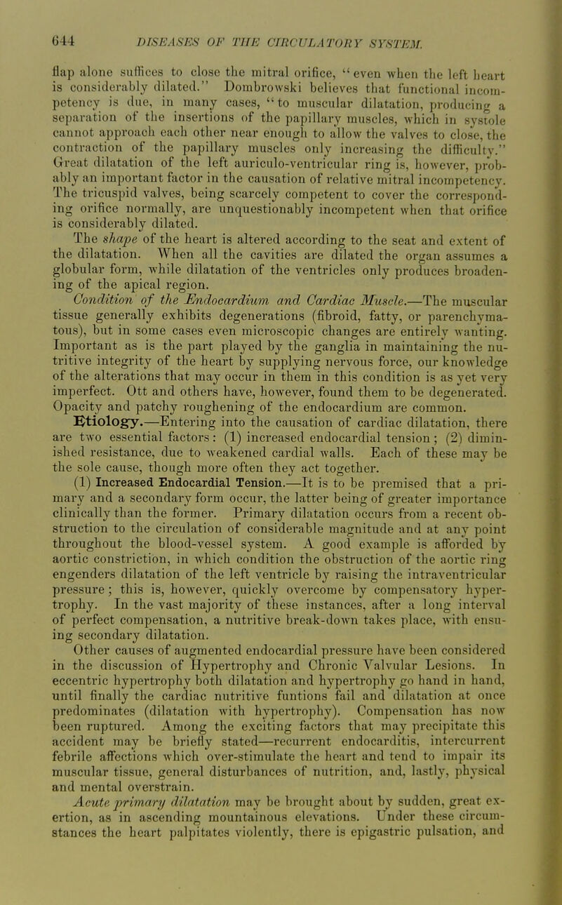 flap alone suffices to close the mitral orifice,  even when the left heart is considerably dilated. Dombrowski believes that functional incom- petency is due, in many cases, to muscular dilatation, producing a separation of the insertions of the papillary muscles, which in systole cannot approach each other near enough to allow the valves to close, the contraction of the papillary muscles only increasing the difficulty. Great dilatation of the left auriculo-ventricular ring is, hoAvever, prob- ably an important factor in the causation of relative mitral incompetency. The tricuspid valves, being scarcely competent to cover the correspond- ing orifice normally, are unquestionably incompetent when that orifice is considerably dilated. The shape of the heart is altered according to the seat and extent of the dilatation. When all the cavities are dilated the organ assumes a globular form, while dilatation of the ventricles only produces broaden- ing of the apical region. Condition of the SJndocardium and Cardiac Muscle.—The muscular tissue generally exhibits degenerations (fibroid, fatty, or parenchyma- tous), but in some cases even microscopic changes are entirely wanting. Important as is the part played by the ganglia in maintaining the nu- tritive integrity of the heart by supplying nervous force, our knowledge of the alterations that may occur in them in this condition is as yet very imperfect. Ott and others have, however, found them to be degenerated. Opacity and patchy roughening of the endocardium are common. !^tiology.—Entering into the causation of cardiac dilatation, there are two essential factors: (1) increased endocardial tension; (2) dimin- ished resistance, due to weakened cardial walls. Each of these may be the sole cause, though more often they act together. (1) Increased Endocardial Tension.—It is to be premised that a pri- mary and a secondary form occur, the latter being of greater importance clinically than the former. Primary dilatation occurs from a recent ob- struction to the circulation of considerable magnitude and at any point throughout the blood-vessel system. A good example is afforded by aortic constriction, in which condition the obstruction of the aortic ring engenders dilatation of the left ventricle by raising the intraventricular pressure; this is, however, quickly overcome by compensatory hyper- trophy. In the vast majority of these instances, after a long interval of perfect compensation, a nutritive break-down takes place, with ensu- ing secondary dilatation. Other causes of augmented endocardial pressure have been considered in the discussion of Hypertrophy and Chronic Valvular Lesions. In eccentric hypertrophy both dilatation and hyperti'ophy go hand in hand, until finally the cardiac nutritive funtions fail and dilatation at once predominates (dilatation with hypertrophy). Compensation has now been ruptured. Among the exciting factors that may precipitate this accident may be briefly stated—recurrent endocarditis, intercurrent febrile affections which over-stimulate the heart and tend to impair its muscular tissue, general disturbances of nutrition, and, lastly, physical and mental overstrain. Acute primary dilatation may be brought about by sudden, great ex- ertion, as in ascending mountainous elevations. Under these circum- stances the heart palpitates violently, there is epigastric pulsation, and