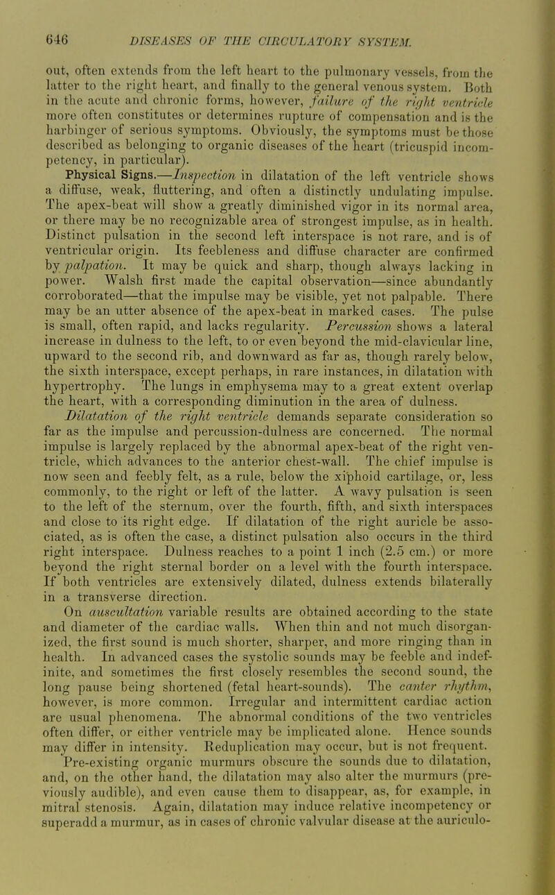 out, often extends from the left heart to the pulmonary vessels, from the latter to the right heart, and finally to the general venous system. Both in the acute and chronic forms, however, failure of the right ventricle more often constitutes or determines rupture of compensation and is the harbinger of serious symptoms. Obviously, the symptoms must be those described as belonging to organic diseases of the heart (tricuspid incom- petency, in particular). Physical Signs.—Inspection in dilatation of the left ventricle shows a diffuse, weak, fluttering, and often a distinctly undulating impulse. The apex-beat Avill show a greatly diminished vigor in its normal area, or there may be no recognizable area of strongest impulse, as in health. Distinct pulsation in the second left interspace is not rare, and is of ventricular origin. Its feebleness and diffuse character are confirmed by palpation. It may be quick and sharp, though always lacking in power. Walsh first made the capital observation—since abundantly corroborated—that the impulse may be visible, yet not palpable. There may be an utter absence of the apex-beat in marked cases. The pulse is small, often rapid, and lacks regularity. Percussion shows a lateral increase in dulness to the left, to or even beyond the mid-clavicular line, upward to the second rib, and downward as far as, though rarely below, the sixth interspace, except perhaps, in rare instances, in dilatation with hypertrophy. The lungs in emphysema may to a great extent overlap the heart, with a corresponding diminution in the area of dulness. Dilatation of the right ventricle demands separate consideration so far as the impulse and percussion-dulness are concerned. The normal impulse is largely replaced by the abnormal apex-beat of the right ven- tricle, which advances to the anterior chest-wall. The chief impulse is now seen and feebly felt, as a rule, below the xiphoid cartilage, or, less commonly, to the right or left of the latter. A wavy pulsation is seen to the left of the sternum, over the fourth, fifth, and sixth interspaces and close to its right edge. If dilatation of the right auricle be asso- ciated, as is often the case, a distinct pulsation also occurs in the third right interspace. Dulness reaches to a point 1 inch (2.5 cm.) or more beyond the right sternal border on a level with the fourth interspace. If both ventricles are extensively dilated, dulness extends bilaterally in a transverse direction. On auscultation variable results are obtained according to the state and diameter of the cardiac walls. When thin and not much disorgan- ized, the first sound is much shorter, sharper, and more ringing than in health. In advanced cases the systolic sounds may be feeble and indef- inite, and sometimes the first closely resembles the second sound, the long pause being shortened (fetal heart-sounds). The canter rhythm., however, is more common. Irregular and intermittent cardiac action are usual phenomena. The abnormal conditions of the two ventricles often differ, or either ventricle may be implicated alone. Hence sounds may differ in intensity. Reduplication may occur, but is not frequent. Pre-existing organic murmurs obscure the sounds due to dilatation, and, on the other hand, the dilatation may also alter the murmurs (pre- viously audible), and even cause them to disappear, as, for example, in mitral stenosis. Again, dilatation may induce relative incompetency or superadd a murmur, as in cases of chronic valvular disease at the auriculo-