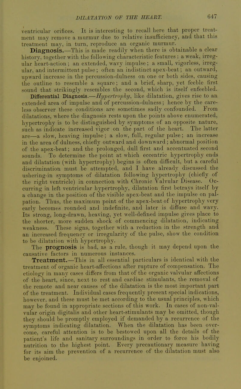 ventricular orifices. It is interesting to recall here that proper treat- ment may remove a murmur due to relative insufficiency, and that this treatment may, in turn, reproduce an organic murmur. Diagfnosis.—This is made readily when there is obtainable a clear history, together with the following characteristic features : a weak, irreg- ular heart-action ; an extended, wavy impulse ; a small, vigorless, irreg- ular, and intermittent pulse; often an indistinct apex-beat; an outward, upward increase in the percussion-dulness on one or both sides, causing the outline to resemble a square; and a brief, sharp, yet feeble first sound that strikingly resembles the second, which is itself enfeebled. Differential Diagnosis.—Hypertrophy, like dilatation, gives rise to an extended area of impulse and of percussion-dulness; hence by the care- less observer these conditions are sometimes sadly confounded. From dilatations, where the diagnosis rests upon the points above enumerated, hypertrophy is to be distinguished by symptoms of an opposite nature, such as indicate increased vigor on the part of the heart. The latter are—a slow, heaving impulse; a slow, full, regular pulse; an increase in the area of dulness, chiefly outward and downward; abnormal position of the apex-beat; and the prolonged, dull first and accentuated second sounds. To determine the point at which eccentric hypertrophy ends and dilatation (with hypertrophy) begins is often difficult, but a careful discrimination must be attempted, and I have already discussed the ushering-in symptoms of dilatation following hypertrophy (chiefly of the right ventricle) in connection with Chronic Valvular Disease. Oc- curring in left ventricular hypertrophy, dilatation first betrays itself by a change in the position of the visible apex-beat and the impulse on pal- pation. Thus, the maximum point of the apex-beat of hypertrophy very early becomes rounded and indefinite, and later is diffuse and wavy. Its strong, long-drawn, heaving, yet Avell-defined impulse gives place to the shorter, more sudden shock of commencing dilatation, indicating weakness. These signs, together with a reduction in the strength and an inci-eased frequency or irregularity of the pulse, show the condition to be dilatation with hypertrophy. The prognosis is bad, as a rule, though it may depend upon the causative factors in numerous instances. Treatment.—This in all essential particulars is identical with the treatment of organic heart-affections after rupture of compensation; The etiology in many cases differs from that of the organic valvular affections of the heart, since, next to rest and cardiac stimulants, the removal of the remote and near causes of the dilatation is the most important part of the treatment. Individual cases frequently present special indications, however, and these must be met according to the usual principles, which may be found in appropriate sections of this work. In cases of non-val- vular origin digitalis and other heart-stimulants may be omitted, though they should be promptly employed if demanded by a recurrence of the symptoms indicating dilatation. When the dilatation has been over- come, careful attention is to be bestOAved upon all the details of the patient's life and sanitary surroundings in order to force his bodily nutrition to the highest point. Every precautionary measure having for its aim the prevention of a recurrence of the dilatation must also be enjoined.