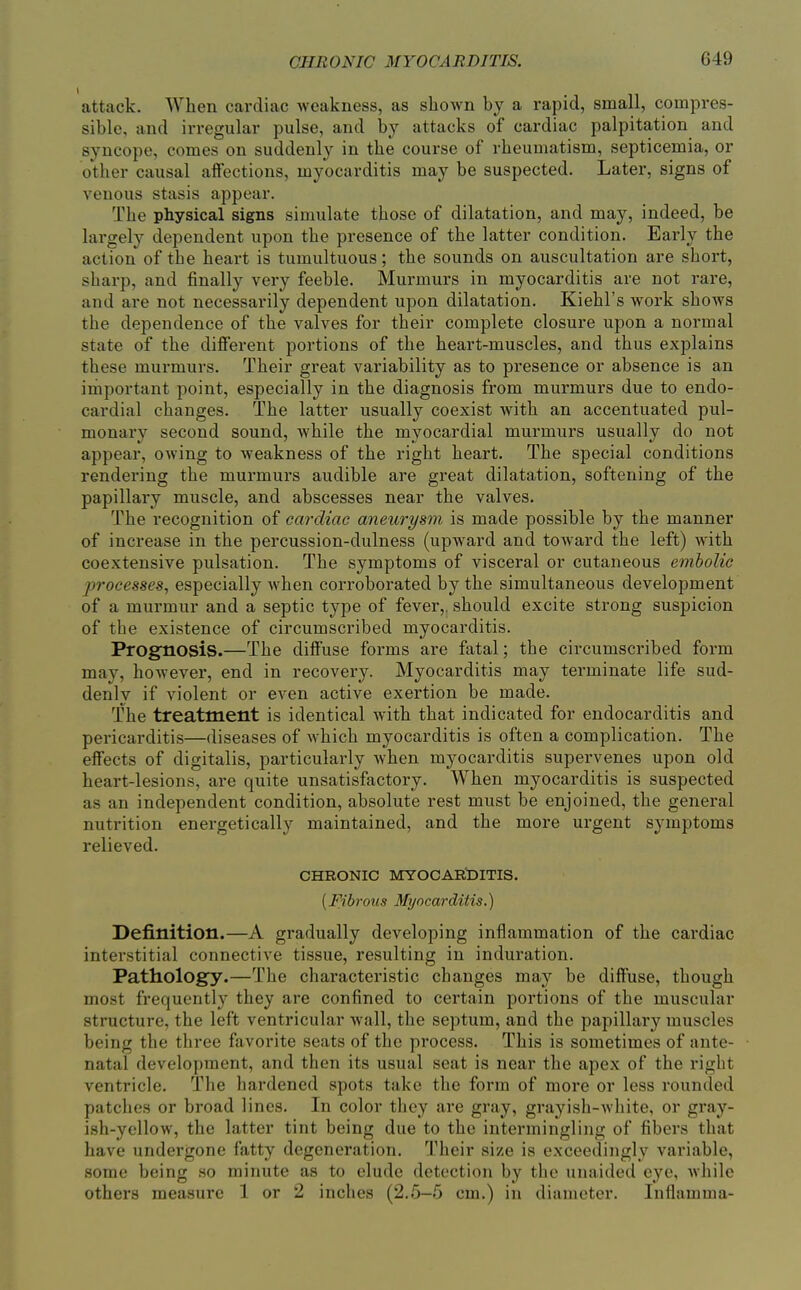 attack. When cardiac weakness, as shown by a rapid, small, compres- sible, and irregular pulse, and by attacks of cardiac palpitation and syncope, comes on suddenly in the course of rheumatism, septicemia, or other causal affections, myocarditis may be suspected. Later, signs of venous stasis appear. The physical signs simulate those of dilatation, and may, indeed, be largely dependent upon the presence of the latter condition. Early the action of the heart is tumultuous; the sounds on auscultation are short, sharp, and finally very feeble. Murmurs in myocarditis are not rare, and are not necessarily dependent upon dilatation. Kiehl's work shows the dependence of the valves for their complete closure upon a normal state of the different portions of the heart-muscles, and thus explains these murmurs. Their great variability as to presence or absence is an important point, especially in the diagnosis from murmurs due to endo- cardial changes. The latter usually coexist with an accentuated pul- monary second sound, while the myocardial murmurs usually do not appear, owing to weakness of the right heart. The special conditions rendering the murmurs audible are great dilatation, softening of the papillary muscle, and abscesses near the valves. The recognition of cardiac aneurysm is made possible by the manner of increase in the percussion-dulness (upward and toward the left) with coextensive pulsation. The symptoms of visceral or cutaneous embolic processes, especially when corroborated by the simultaneous development of a murmur and a septic type of fever,, should excite strong suspicion of the existence of circumscribed myocarditis. Prognosis.—The diffuse forms are fatal; the circumscribed form may, however, end in recovery. Myocarditis may terminate life sud- denly if violent or even active exertion be made. The treatment is identical with that indicated for endocarditis and pericarditis—diseases of which myocarditis is often a complication. The effects of digitalis, particularly when myocarditis supervenes upon old heart-lesions, ai'e quite unsatisfactory. When myocarditis is suspected as an independent condition, absolute rest must be enjoined, the general nutrition energetically maintained, and the more urgent symptoms relieved. CHRONIC MYOCAR'DITIS. {Fibrous Myocarditis.) Definition.—A gradually developing inflammation of the cardiac interstitial connective tissue, resulting in induration. Pathology.—The characteristic changes may be diffuse, though most frequently they are confined to certain portions of the muscular structure, the left ventricular wall, the septum, and the papillary muscles being the three favorite seats of the process. This is sometimes of ante- natal development, and then its usual seat is near the apex of the right ventricle. The hardened spots take the form of more or less rounded patches or broad lines. In color they are gray, grayish-white, or gi'ay- ish-yellow, the latter tint being due to the intermingling of fibers that have undergone fatty degeneration. Their size is exceedingly variable, some being so minute as to elude detection by the unaided eye, while others measure 1 or 2 inches (2.5—5 cm.) in diameter. Inflamma-