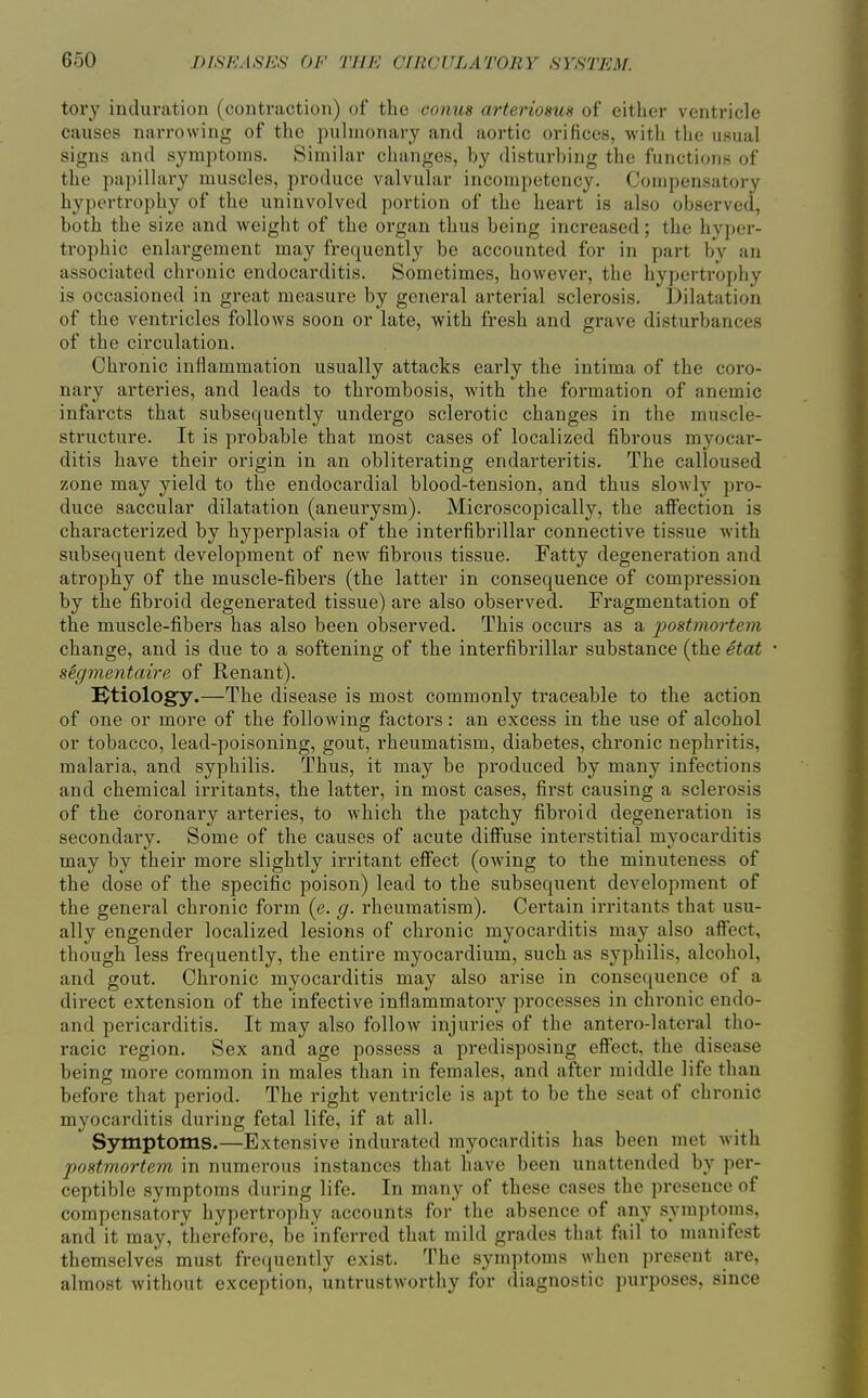 tory induration (contraction) of the conm arteriosus of either ventricle causes narrowing of the puhnonary and aortic orifices, witli the usual signs and symptoms. Similar changes, by disturbing the functions of the papillary muscles, produce valvular incompetency. Compensatory hypertrophy of the uninvolved portion of the heart is also observed, both the size and weight of the organ thus being increased; the hyper- trophic enlargement may frequently be accounted for in part by an associated chronic endocarditis. Sometimes, however, the hypertrophy is occasioned in great measure by general arterial sclerosis. Dilatation of the ventricles follows soon or late, with fresh and grave disturbances of the circulation. Chronic inflammation usually attacks early the intima of the coro- nary arteries, and leads to thi'ombosis, with the formation of anemic infarcts that subsequently undergo sclerotic changes in the muscle- structure. It is probable that most cases of localized fibrous myocar- ditis have their origin in an obliterating endarteritis. The calloused zone may yield to the endocardial blood-tension, and thus slowly pro- duce saccular dilatation (aneurysm). Microscopically, the affection is characterized by hyperplasia of the interfibrillar connective tissue with subsequent development of new fibrous tissue. Fatty degeneration and atrophy of the muscle-fibers (the latter in consequence of compression by the fibroid degenerated tissue) are also observed. Fragmentation of the muscle-fibers has also been observed. This occurs as a 2?ostmortem change, and is due to a softening of the interfibrillar substance (the etat segmentaire of Renant). Ktiology.—The disease is most commonly traceable to the action of one or more of the following factors: an excess in the use of alcohol or tobacco, lead-poisoning, gout, rheumatism, diabetes, chronic nephritis, malaria, and syphilis. Thus, it may be produced by many infections and chemical irritants, the latter, in most cases, first causing a sclerosis of the coronary arteries, to which the patchy fibroid degeneration is secondary. Some of the causes of acute diffuse interstitial myocarditis may by their more slightly irritant effect (owing to the minuteness of the dose of the specific poison) lead to the subsequent development of the general chronic form (e. g. rheumatism). Certain irritants that usu- ally engender localized lesions of chronic myocarditis may also affect, though less frequently, the entire myocardium, such as syphilis, alcohol, and gout. Chronic myocarditis may also arise in consequence of a direct extension of the infective inflammatory processes in chronic endo- and pericarditis. It may also follow injuries of the antero-lateral tho- racic region. Sex and age possess a predisposing effect, the disease being more common in males than in females, and after middle life than before that period. The right ventricle is apt to be the seat of chronic myocarditis during fetal life, if at all. Symptoms.—Extensive indurated myocarditis has been met with postmortem in numerous instances that have been unattended by per- ceptible symptoms during life. In many of these cases the presence of compensatory hypertrophy accounts for the absence of any symptoms, and it may, therefore, be inferred that mild grades that fail to manifest themselves must frequently exist. The symptoms when present are, almost without exception, untrustworthy for diagnostic purposes, since