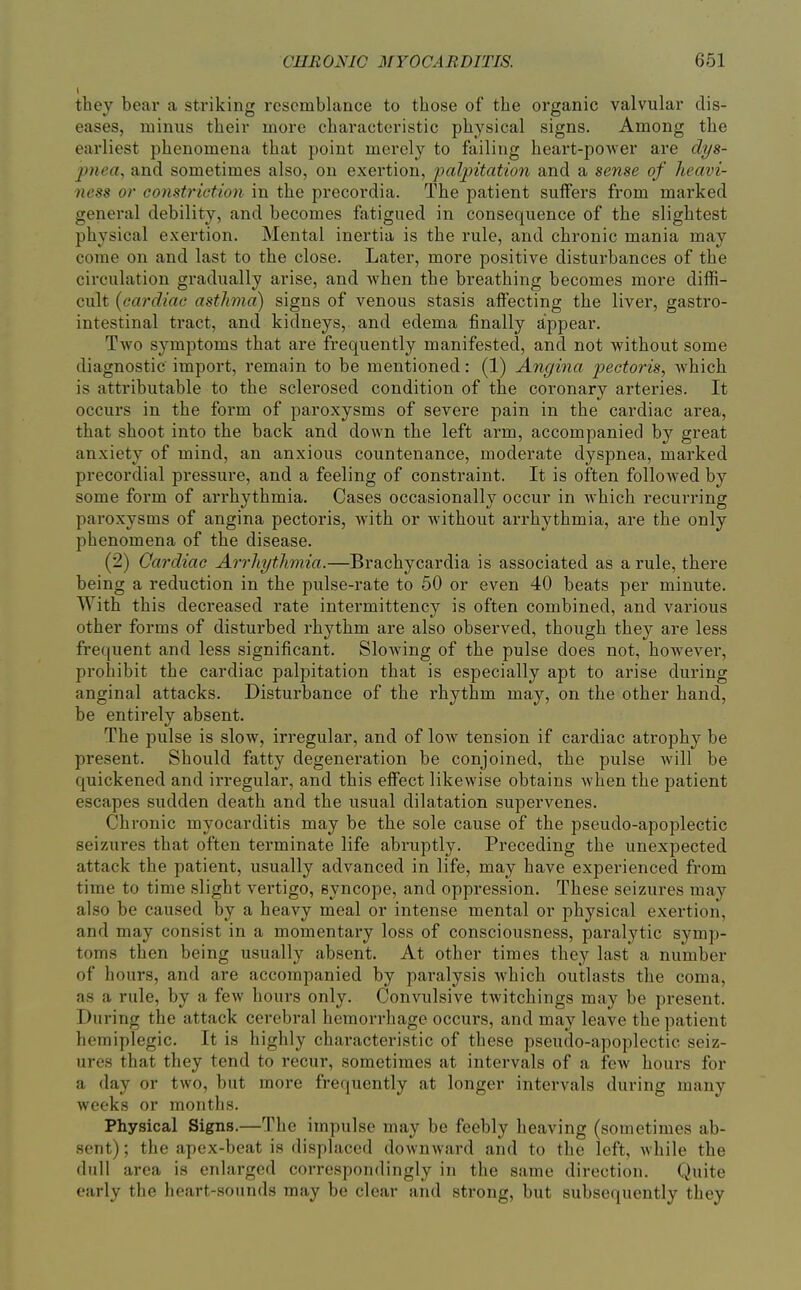 they bear a striking resemblance to those of the organic valvular dis- eases, minus their more characteristic physical signs. Among the earliest phenomena that point merely to failing heai't-power are dys- pnea, and sometimes also, on exertion, palpitation and a sense of heavi- ness or constriction in the precordia. The patient suffers from marked general debility, and becomes fatigued in consequence of the slightest physical exertion. Mental inertia is the rule, and chronic mania may come on and last to the close. Later, more positive disturbances of the circulation gradually arise, and when the breathing becomes more diffi- cult {cardiac asthma) signs of venous stasis affecting the liver, gastro- intestinal tract, and kidneys, and edema finally appear. Two symptoms that are frequently manifested, and not without some diagnostic import, remain to be mentioned: (1) Angina pectoris, which is attributable to the sclerosed condition of the coronary arteries. It occurs in the form of paroxysms of severe pain in the cardiac area, that shoot into the back and down the left arm, accompanied by great anxiety of mind, an anxious countenance, moderate dyspnea, marked precordial pressure, and a feeling of constraint. It is often folloAved by some form of arrhythmia. Cases occasionally occur in which recurring paroxysms of angina pectoris, with or without arrhythmia, are the only phenomena of the disease. (2) Cardiac Arrhythmia.—Brachycardia is associated as a rule, there being a reduction in the pulse-rate to 50 or even 40 beats per minute. With this decreased rate intermittency is often combined, and various other forms of disturbed rhythm are also observed, though they are less frequent and less significant. Slowing of the pulse does not, hoAvever, prohibit the cardiac palpitation that is especially apt to arise during anginal attacks. Disturbance of the rhythm may, on the other hand, be entirely absent. The pulse is slow, irregular, and of low tension if cardiac atrophy be present. Should fatty degeneration be conjoined, the pulse will be quickened and irregular, and this effect likewise obtains when the patient escapes sudden death and the usual dilatation supervenes. Chronic myocarditis may be the sole cause of the pseudo-apoplectic seizures that often terminate life abruptly. Preceding the unexpected attack the patient, usually advanced in life, may have experienced from time to time slight vertigo, syncope, and oppression. These seizures may also be caused by a heavy meal or intense mental or physical exertion, and may consist in a momentary loss of consciousness, paralytic symp- toms then being usually absent. At other times they last a number of hours, and are accompanied by paralysis which outlasts the coma, as a rule, by a few houi-s only. Convulsive twitchings may be present. During the attack cerebral hemorrhage occurs, and may leave the patient hemiplegic. It is highly characteristic of these pseudo-apoplectic seiz- ures that they tend to recur, sometimes at intervals of a few hours for a day or two, but more frequently at longer intervals during many weeks or months. Physical Signs.—The impulse may be feebly heaving (sometimes ab- sent) ; the apex-beat is displaced downward and to the left, while the dull area is enlarged correspondingly in the same direction. Quite early the heart-sounds may be clear and strong, but subsequently they