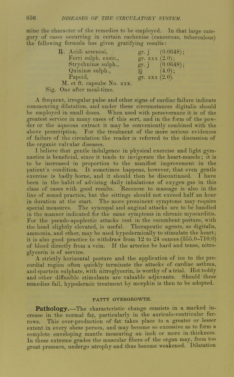 mine the character of the remedies to be employed. In that large cate- gory of cases occurring in certain cachexias (cancerous, tuberculous) the following formula has given gratifying results: Acidi arsenosi, gr. j (0.0648); Ferri sulph. exsic, gr. xxx (2.0); StrychninjE sulph., gr. j (0.0648); Quininae sulph., sj (4-0); Papoid, gr. xxx (2.0). M. et ft. capsulse No. xxx. Sig. One after meal-time. A frequent, irregular pulse and other signs of cardiac failure indicate commencing dilatation, and under these circumstances digitalis should be employed in small doses. When used with perseverance it is of the greatest service in many cases of this sort, and in the form of the pow- der or the aqueous extract it may be conveniently combined with the above prescription. For the treatment of the more serious evidences of failure of the circulation the reader is referred to the discussion of the organic valvular diseases. I believe that gentle indulgence in physical exercise and light gym- nastics is beneficial, since it tends to invigorate the heart-muscle; it is to be increased in proportion to the manifest improvement in the patient's condition. It sometimes happens, however, that even gentle exercise is badly borne, and it should then be discontinued. I have been in the habit of advising daily inhalations of oxygen gas in this class of cases with good results. Recourse to massage is also in the line of sound practice, but the sittings should not exceed half an hour in duration at the start. The more prominent symptoms may require special measures. The syncopal and anginal attacks are to be handled in the manner indicated for the same symptoms in chronic myocarditis. For the pseudo-apoplectic attacks rest in the recumbent posture, with the head slightly elevated, is useful. Therapeutic agents, as digitalis, ammonia, and ether, may be used hypodermically to stimulate the heart; it is also good practice to withdraw from 12 to 24 ounces (355.0-710.0) of blood directly from a vein. If the arteries be hard and tense, nitro- glycerin is of service. A strictly horizontal posture and the application of ice to the pre- cordial region often quickly terminate the attacks of cardiac asthma, and spartein sulphate, with nitroglycerin, is worthy of a trial. Hot toddy and other diffusible stimulants are valuable adjuvants. Should these remedies fail, hypodermic treatment by morphin is then to be adopted. FATTY OVERGROWTH. Pathology.—The characteristic change consists in a marked in- crease in the normal fat, particularly in the auriculo-ventricular fur- rows. This over-production of fat takes place to a greater or lesser extent in every obese person, and may become so excessive as to form a complete enveloping mantle measuring an inch or more in thickness. In these extreme grades the muscular fibers of the organ may. from too great pressure, undergo atrophy and thus become weakened. Dilatation