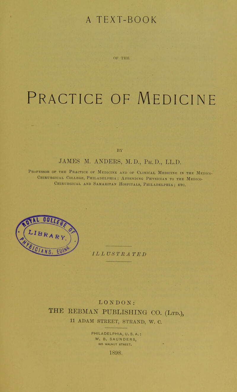 A TEXT-BOOK OF THE Practice of Medicine BY JAMES M. ANDERS, M.D., Ph.D., LL.D. Professor of the Practice of Medicine and of Clinical Medicine in the Medico- Chirurgical College, Philadelphia; Attending Physician to the Medico- Chirurgical and Samaritan Hospitals, Philadelphia ; etc. LONDON: THE EEBMAN PUBLISHING CO. (Ltd.), 11 ADAM STREET, STRAND, W. C. PHILADELPHIA, U. S. A.: W. B. SAUNDERS, 025 WALNUT STREET. 1898.