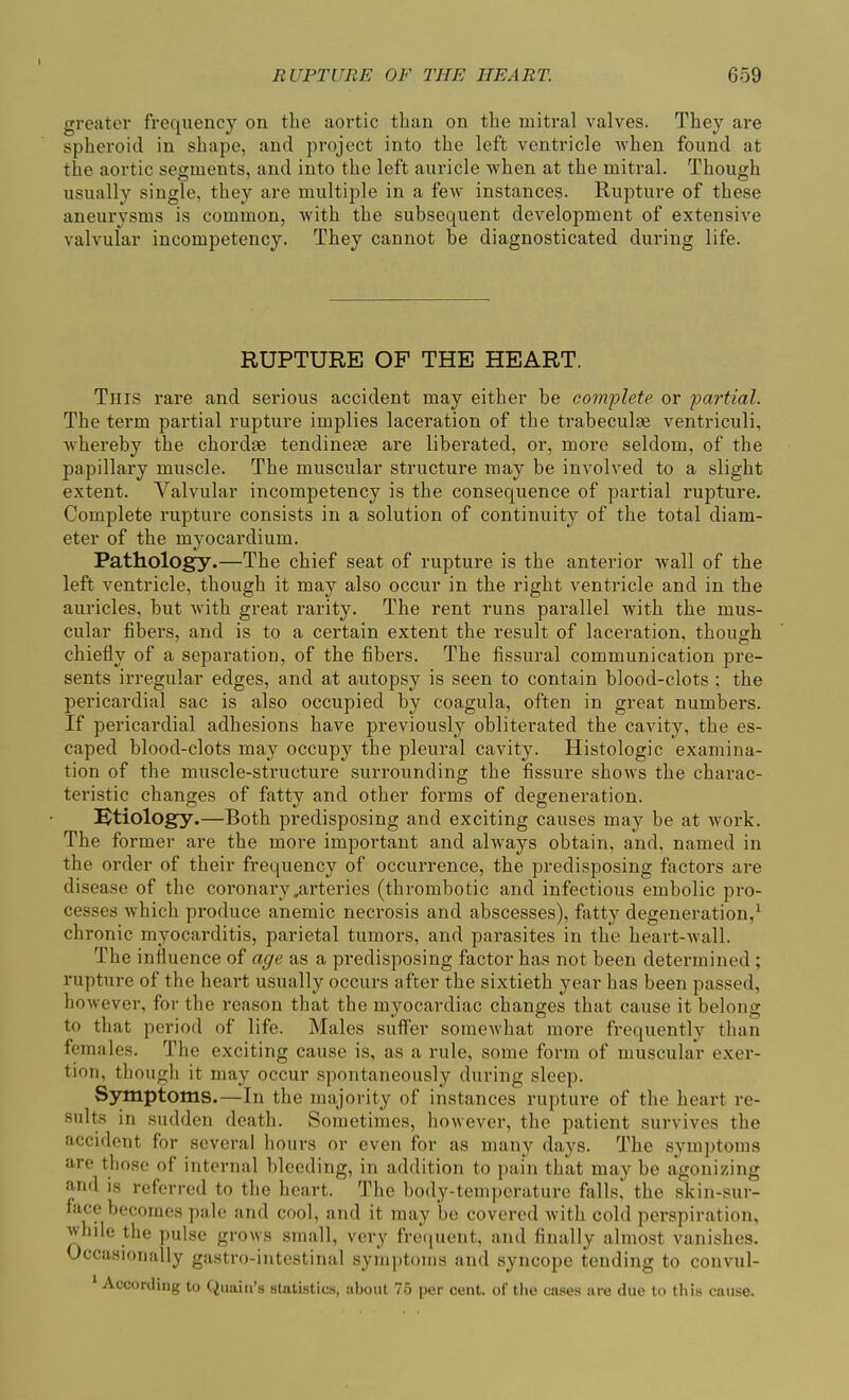greater frequency on the aortic than on the mitral valves. They are spheroid in shape, and project into the left ventricle when found at the aortic segments, and into the left auricle when at the mitral. Though usually single, they are multiple in a few instances. Rupture of these aneurysms is common, with the subsequent development of extensive valvular incompetency. They cannot be diagnosticated during life. RUPTURE OF THE HEART. This rare and serious accident may either be complete or partial. The term partial rupture implies laceration of the trabeculm ventriculi, whereby the chordae tendinese are liberated, or, more seldom, of the papillary muscle. The muscular structure may be involved to a slight extent. Valvular incompetency is the consequence of partial rupture. Complete rupture consists in a solution of continuity of the total diam- eter of the myocardium. Pathology.—The chief seat of rupture is the anterior wall of the left ventricle, though it may also occur in the right ventricle and in the auricles, but with great rarity. The rent runs parallel with the mus- cular fibers, and is to a certain extent the result of laceration, though chiefly of a separation, of the fibers. The fissural communication pre- sents irregular edges, and at autopsy is seen to contain blood-clots ; the pericardial sac is also occupied by coagula, often in great numbers. If pericardial adhesions have previously obliterated the cavity, the es- caped blood-clots may occupy the pleural cavity. Histologic examina- tion of the muscle-structure surrounding the fissure shows the charac- teristic changes of fatty and other forms of degeneration. Etiology.—Both predisposing and exciting causes may be at work. The former are the more important and ahvays obtain, and, named in the order of their frequency of occurrence, the predisposing factors are disease of the coronary .arteries (thrombotic and infectious embolic pro- cesses which produce anemic necrosis and abscesses), fatty degeneration/ chronic myocarditis, parietal tumors, and parasites in the heart-wall. The influence of age as a predisposing factor has not been determined ; rupture of the heart usually occurs after the sixtieth year has been passed, however, for the reason that the myocardiac changes that cause it belong to that period of life. Males suffer somewhat more frequently than females. The exciting cause is, as a rule, some form of muscular exer- tion, though it may occur spontaneously during sleep. Symptoms.—In the majority of instances rupture of the heart re- sults in sudden death. Sometimes, however, the patient survives the accident for several hours or even for as many days. The symptoms are those of internal bleeding, in addition to pain that may be agonizing and is referred to the heart. The body-temperature falls, the skin-sur- face becomes pale and cool, and it may be covered with cold perspiration, 'vhile the pulse grows small, very frequent, and finally almost vanishes. Occasionally gastro-intestinal symptoms and syncope tending to convul- According to Quain’s statistics, about 75 per cent, of the cases are due to this cause.
