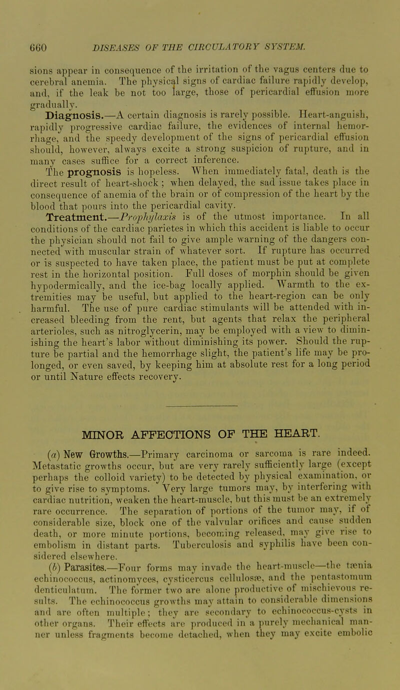 sions appear in consequence of the irritation of the vagus centers due to cerebral anemia. The physical signs of cardiac failure rapidly develop, and, if the leak be not too large, those of pericardial effusion more gradually. Diagnosis.—A certain diagnosis is rarely possible. Heart-anguish, rapidly progressive cardiac failure, the evidences of internal hemor- rhage, and the speedy development of the signs of pericardial effusion should, however, always excite a strong suspicion of rupture, and in many cases suffice for a correct inference. The prognosis is hopeless. When immediately fatal, death is the direct result of heart-shock ; when delayed, the sad issue takes place in consequence of anemia of the brain or of compression of the heart by the blood that pours into the pericardial cavity. Treatment.—Prophylaxis is of the utmost importance. In all conditions of the cardiac parietes in which this accident is liable to occur the physician should not fail to give ample warning of the dangers con- nected with muscular strain of whatever sort. If rupture has occurred or is suspected to have taken place, the patient must be put at complete rest in the horizontal position. Full doses of morphin should be given hypodermically, and the ice-bag locally applied. Warmth to the ex- tremities may be useful, but applied to the heart-region can be only harmful. The use of pure cardiac stimulants will be attended with in- creased bleeding from the rent, but agents that relax the peripheral arterioles, such as nitroglycerin, may be employed with a view to dimin- ishing the heart’s labor without diminishing its power. Should the rup- ture be partial and the hemorrhage slight, the patient’s life may be pro- longed, or even saved, by keeping him at absolute rest for a long period or until Nature effects recovei'y. MINOR AFFECTIONS OF THE HEART. (a) New Growths.—Primary carcinoma or sarcoma is rare indeed. Metastatic growths occur, but are very rarely sufficiently large (except perhaps the colloid variety) to be detected by physical examination, or to give rise to symptoms. Very large tumors may, by interfering with cardiac nutrition, weaken the heai’t-muscle, but this must be an extremely rare occurrence. The separation of portions of the tumor may, if of considerable size, block one of the valvular orifices and cause sudden death, or more minute portions, becoming released, may give rise to embolism in distant parts. Tuberculosis and syphilis have been con- sidered elsewhere. (h) Parasites.—Four forms may invade the heart-muscle the taenia echinococcus, actinomyces, cysticercus cellulosne, and the pentastomum denticulatum. The former two are alone productive of mischievous re- sults. The echinococcus growths may attain to considerable dimensions and are often multiple; they are secondary to echinococcus-cysts in other organs. Their effects are produced in a purely mechanical man- ner unless fragments become detached, when they may excite embolic