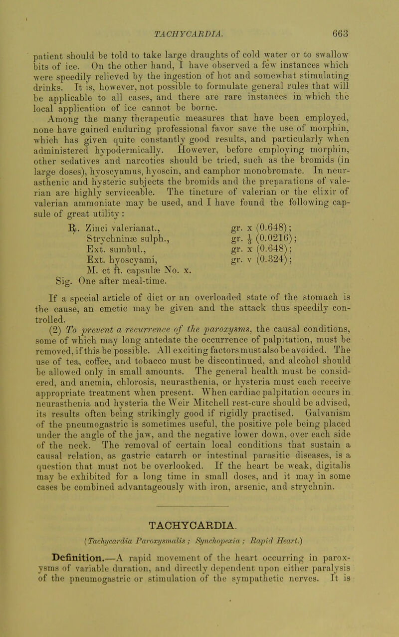 TACHYCARDIA. 663 patient should be told to take large draughts of cold water or to swallow bits of ice. On the other hand, I have observed a few instances which were speedily relieved by the ingestion of hot and somewhat stimulating drinks. It is, however, not possible to formulate general rules that will be applicable to all cases, and there are rare instances in which the local application of ice cannot be borne. Among the many therapeutic measures that have been employed, none have gained enduring professional favor save the use of morphin, which has given quite constantly good results, and particularly when administered hypodermically. However, before employing morphin, other sedatives and narcotics should be tried, such as the bromids (in large doses), hyoscyamus, hyoscin, and camphor monobromate. In neur- asthenic and hysteric subjects the bromids and the preparations of vale- rian are highly serviceable. The tincture of valei’ian or the elixir of valerian ammoniate may be used, and I have found the following cap- sule of great utility: If. Zinci valerianat., gr. x (0.648); M. et ft. capsulm No. x. Sig. One after meal-time. If a special article of diet or an overloaded state of the stomach is the cause, an emetic may be given and the attack thus speedily con- trolled. (2) To prevent a recurrence of the paroxysms, the causal conditions, some of which may long antedate the occurrence of palpitation, must be removed, if this be possible. All exciting factors must also be avoided. The use of tea, coffee, and tobacco must be discontinued, and alcohol should be allowed only in small amounts. The general health must be consid- ered, and anemia, chlorosis, neurasthenia, or hysteria must each receive appropriate treatment when present. When cardiac palpitation occurs in neurasthenia and hysteria the Weir Mitchell rest-cure should be advised, its results often being strikingly good if rigidly practised. Galvanism of the pneumogastric is sometimes useful, the positive pole being placed under the angle of the jaw, and the negative lower down, over each side of the neck. The removal of certain local conditions that sustain a causal relation, as gastric catarrh or intestinal parasitic diseases, is a question that must not be overlooked. If the heart be Aveak, digitalis may be exhibited for a long time in small doses, and it may in some cases be combined advantageously Avith iron, arsenic, and strychnin. Definition.—A rapid movement of the heart occurring in parox- ysms of variable duration, and directly dependent upon either paralysis of the pneumogastric or stimulation of the sympathetic nerves. It is Strychninse sulph., Ext. sumbul., Ext. hyoscyami, gr- * (0.0216); TACHYCARDIA. (Tachycardia Paroxysmalls ; Synchopexia ; Rapid Heart.)